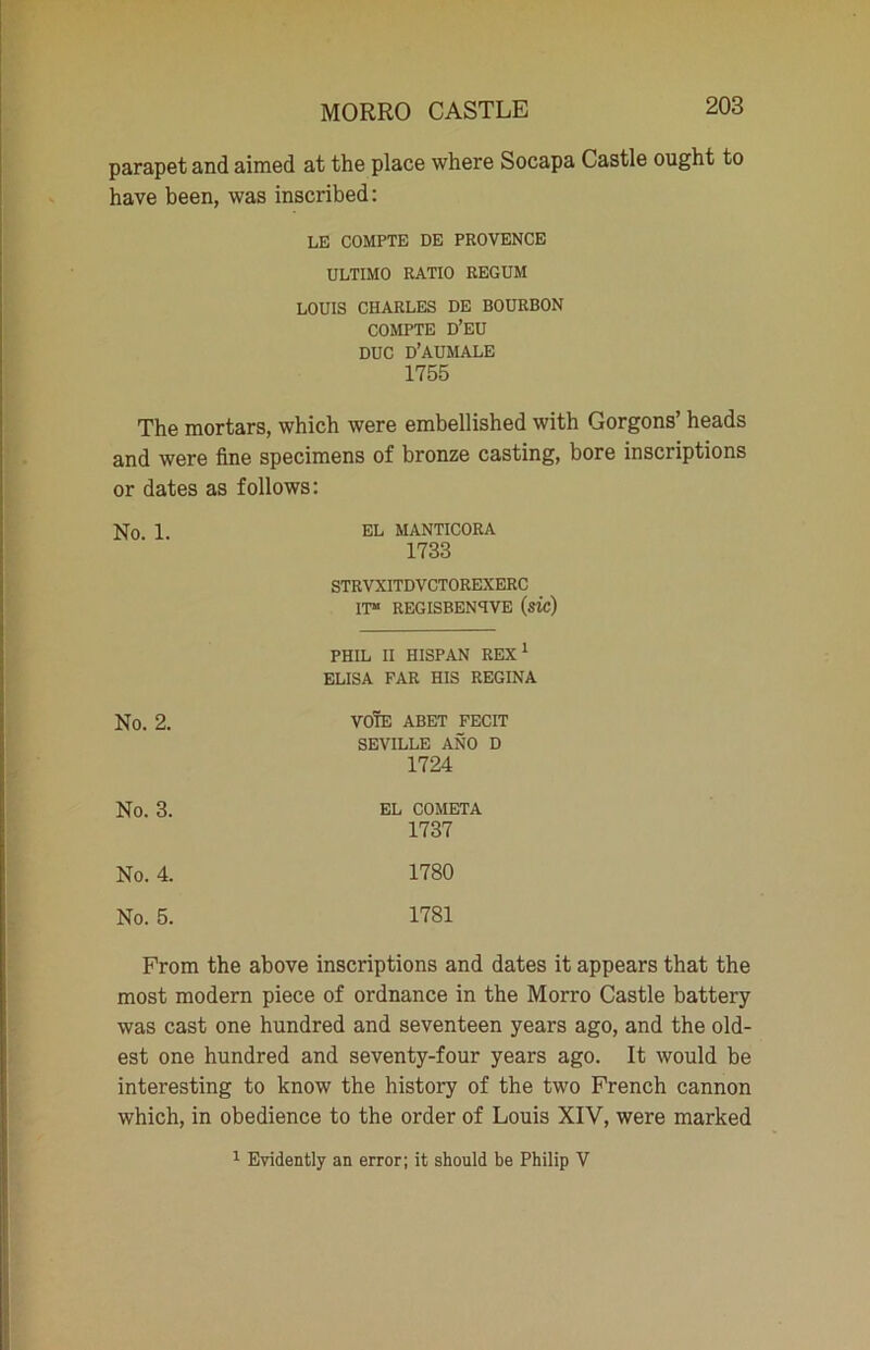 parapet and aimed at the place where Socapa Castle ought to have been, was inscribed: LE COMPTE DE PROVENCE ULTIMO RATIO REGUM LOUIS CHARLES DE BOURBON COMPTE D’EU DUC D’AUMALE 1755 The mortars, which were embellished with Gorgons’ heads and were fine specimens of bronze casting, bore inscriptions or dates as follows: No 1 EL MANTICORA 1733 STRVXITDVCTOREXERC IT51 REGISBENTVE (SIC) PHIL II HISPAN REX1 ELISA FAR HIS REGINA No. 2. VOTE ABET FECIT SEVILLE ANO D 1724 No. 3. EL COMETA 1737 No. 4. 1780 No. 5. 1781 From the above inscriptions and dates it appears that the most modern piece of ordnance in the Morro Castle battery was cast one hundred and seventeen years ago, and the old- est one hundred and seventy-four years ago. It would be interesting to know the history of the two French cannon which, in obedience to the order of Louis XIV, were marked 1 Evidently an error; it should be Philip V