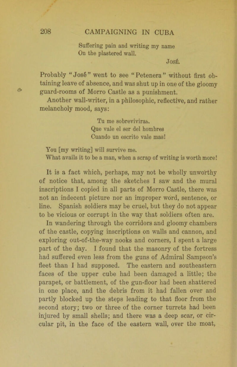 Suffering pain and writing my name On the plastered wall. Josfi. Probably “ Jos6” went to see “Petenera” without first ob- taining leave of absence, and was shut up in one of the gloomy guard-rooms of Morro Castle as a punishment. Another wall-writer, in a philosophic, reflective, and rather melancholy mood, says: Tu me sobreviviras. Que vale el ser del hombres Cuando un escrito vale mas! You [my writing] will survive me. What avails it to be a man, when a scrap of writing is worth more! It is a fact which, perhaps, may not be wholly unworthy of notice that, among the sketches I saw and the mural inscriptions I copied in all parts of Morro Castle, there was not an indecent picture nor an improper word, sentence, or line. Spanish soldiers may be cruel, but they do not appear to be vicious or corrupt in the way that soldiers often are. In wandering through the corridors and gloomy chambers of the castle, copying inscriptions on walls and cannon, and exploring out-of-the-way nooks and corners, I spent a large part of the day. I found that the masonry of the fortress had suffered even less from the guns of Admiral Sampson’s fleet than I had supposed. The eastern and southeastern faces of the upper cube had been damaged a little; the parapet, or battlement, of the gun-floor had been shattered in one place, and the debris from it had fallen over and partly blocked up the steps leading to that floor from the second story; two or three of the corner turrets had been injured by small shells; and there was a deep scar, or cir- cular pit, in the face of the eastern wall, over the moat,