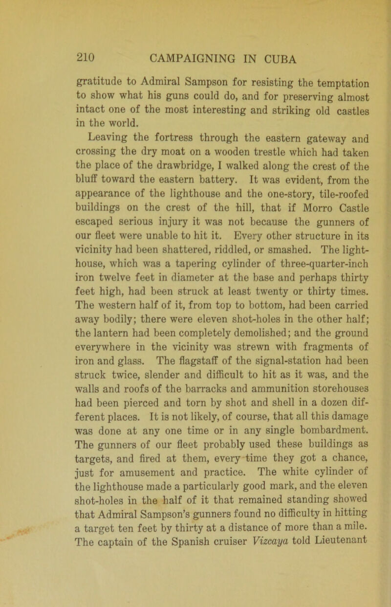 gratitude to Admiral Sampson for resisting the temptation to show what his guns could do, and for preserving almost intact one of the most interesting and striking old castles in the world. Leaving the fortress through the eastern gateway and crossing the dry moat on a wooden trestle which had taken the place of the drawbridge, I walked along the crest of the bluff toward the eastern battery. It was evident, from the appearance of the lighthouse and the one-story, tile-roofed buildings on the crest of the hill, that if Morro Castle escaped serious injury it was not because the gunners of our fleet were unable to hit it. Every other structure in its vicinity had been shattered, riddled, or smashed. The light- house, which was a tapering cylinder of three-quarter-inch iron twelve feet in diameter at the base and perhaps thirty feet high, had been struck at least twenty or thirty times. The western half of it, from top to bottom, had been carried away bodily; there were eleven shot-holes in the other half; the lantern had been completely demolished; and the ground everywhere in the vicinity was strewn with fragments of iron and glass. The flagstaff of the signal-station had been struck twice, slender and difficult to hit as it was, and the walls and roofs of the barracks and ammunition storehouses had been pierced and torn by shot and shell in a dozen dif- ferent places. It is not likely, of course, that all this damage was done at any one time or in any single bombardment. The gunners of our fleet probably used these buildings as targets, and fired at them, every time they got a chance, just for amusement and practice. The white cylinder of the lighthouse made a particularly good mark, and the eleven shot-holes in the half of it that remained standing showed that Admiral Sampson’s gunners found no difficulty in hitting a target ten feet by thirty at a distance of more than a mile. The captain of the Spanish cruiser Vizcaya told Lieutenant