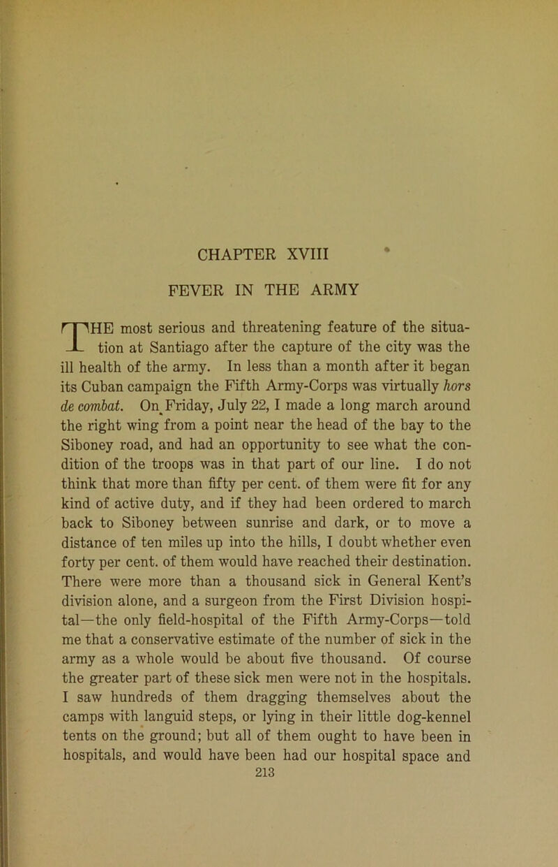 CHAPTER XVIII FEVER IN THE ARMY HE most serious and threatening feature of the situa- tion at Santiago after the capture of the city was the ill health of the army. In less than a month after it began its Cuban campaign the Fifth Army-Corps was virtually hors de combat. On_ Friday, July 22,1 made a long march around the right wing from a point near the head of the bay to the Siboney road, and had an opportunity to see what the con- dition of the troops was in that part of our line. I do not think that more than fifty per cent, of them were fit for any kind of active duty, and if they had been ordered to march back to Siboney between sunrise and dark, or to move a distance of ten miles up into the hills, I doubt whether even forty per cent, of them would have reached their destination. There were more than a thousand sick in General Kent’s division alone, and a surgeon from the First Division hospi- tal—the only field-hospital of the Fifth Army-Corps—told me that a conservative estimate of the number of sick in the army as a whole would be about five thousand. Of course the greater part of these sick men were not in the hospitals. I saw hundreds of them dragging themselves about the camps with languid steps, or lying in their little dog-kennel tents on the ground; but all of them ought to have been in hospitals, and would have been had our hospital space and