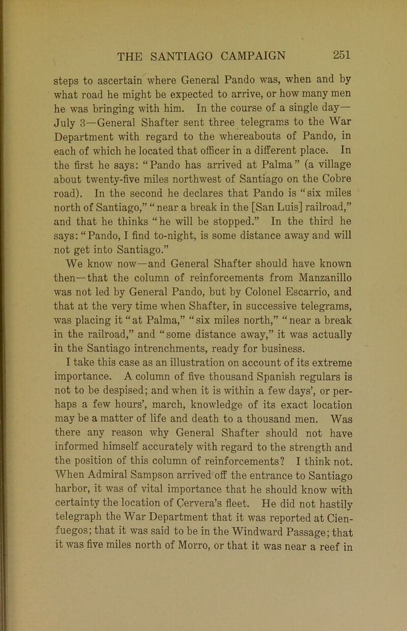 steps to ascertain where General Pando was, when and by what road he might be expected to arrive, or how many men he was bringing with him. In the course of a single day— July 3—General Shatter sent three telegrams to the War Department with regard to the whereabouts of Pando, in each of which he located that officer in a different place. In the first he says: “Pando has arrived at Palma” (a village about twenty-five miles northwest of Santiago on the Cobre road). In the second he declares that Pando is “six miles north of Santiago,” “ near a break in the [San Luis] railroad,” and that he thinks “he will be stopped.” In the third he says: “Pando, I find to-night, is some distance away and will not get into Santiago.” We know now—and General Shafter should have known then—that the column of reinforcements from Manzanillo was not led by General Pando, but by Colonel Escarrio, and that at the very time when Shafter, in successive telegrams, was placing it “ at Palma,” “ six miles north,” “ near a break in the railroad,” and “some distance away,” it was actually in the Santiago intrenchments, ready for business. I take this case as an illustration on account of its extreme importance. A column of five thousand Spanish regulars is not to be despised; and when it is within a few days’, or per- haps a few hours’, march, knowledge of its exact location may be a matter of life and death to a thousand men. Was there any reason why General Shafter should not have informed himself accurately with regard to the strength and the position of this column of reinforcements? I think not. When Admiral Sampson arrived off the entrance to Santiago harbor, it was of vital importance that he should know with certainty the location of Cervera’s fleet. He did not hastily telegraph the War Department that it was reported at Cien- fuegos; that it was said to be in the Windward Passage; that it was five miles north of Morro, or that it was near a reef in