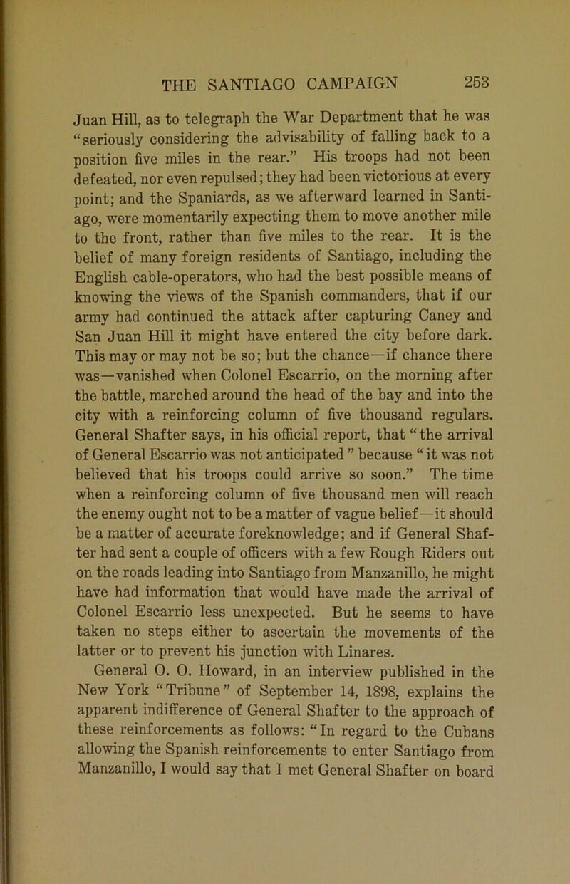 Juan Hill, as to telegraph the War Department that he was “seriously considering the advisability of falling back to a position five miles in the rear.” His troops had not been defeated, nor even repulsed; they had been victorious at every point; and the Spaniards, as we afterward learned in Santi- ago, were momentarily expecting them to move another mile to the front, rather than five miles to the rear. It is the belief of many foreign residents of Santiago, including the English cable-operators, who had the best possible means of knowing the views of the Spanish commanders, that if our army had continued the attack after capturing Caney and San Juan Hill it might have entered the city before dark. This may or may not be so; but the chance—if chance there was—vanished when Colonel Escarrio, on the morning after the battle, marched around the head of the bay and into the city with a reinforcing column of five thousand regulars. General Shatter says, in his official report, that “ the arrival of General Escarrio was not anticipated ” because “ it was not believed that his troops could arrive so soon.” The time when a reinforcing column of five thousand men will reach the enemy ought not to be a matter of vague belief—it should be a matter of accurate foreknowledge; and if General Shat- ter had sent a couple of officers with a few Rough Riders out on the roads leading into Santiago from Manzanillo, he might have had information that would have made the arrival of Colonel Escarrio less unexpected. But he seems to have taken no steps either to ascertain the movements of the latter or to prevent his junction with Linares. General 0. O. Howard, in an interview published in the New York “Tribune” of September 14, 1898, explains the apparent indifference of General Shafter to the approach of these reinforcements as follows: “In regard to the Cubans allowing the Spanish reinforcements to enter Santiago from Manzanillo, I would say that I met General Shafter on board