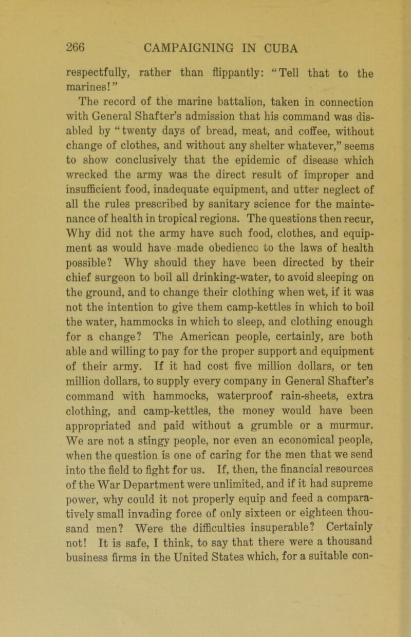 respectfully, rather than flippantly: “Tell that to the marines!” The record of the marine battalion, taken in connection with General Shafter’s admission that his command was dis- abled by “ twenty days of bread, meat, and coffee, without change of clothes, and without any shelter whatever,” seems to show conclusively that the epidemic of disease which wrecked the army was the direct result of improper and insufficient food, inadequate equipment, and utter neglect of all the rules prescribed by sanitary science for the mainte- nance of health in tropical regions. The questions then recur, Why did not the army have such food, clothes, and equip- ment as would have made obedience to the laws of health possible? Why should they have been directed by their chief surgeon to boil all drinking-water, to avoid sleeping on the ground, and to change their clothing when wet, if it was not the intention to give them camp-kettles in which to boil the water, hammocks in which to sleep, and clothing enough for a change? The American people, certainly, are both able and willing to pay for the proper support and equipment of their army. If it had cost five million dollars, or ten million dollars, to supply every company in General Shafter’s command with hammocks, waterproof rain-sheets, extra clothing, and camp-kettles, the money would have been appropriated and paid without a grumble or a murmur. We are not a stingy people, nor even an economical people, when the question is one of caring for the men that we send into the field to fight for us. If, then, the financial resources of the War Department were unlimited, and if it had supreme power, why could it not properly equip and feed a compara- tively small invading force of only sixteen or eighteen thou- sand men? Were the difficulties insuperable? Certainly not! It is safe, I think, to say that there were a thousand business firms in the United States which, for a suitable con-