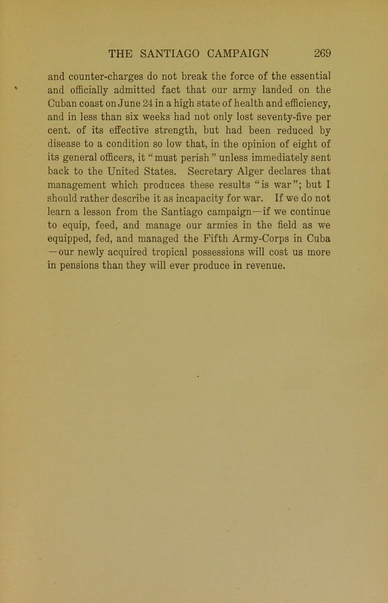 and counter-charges do not break the force of the essential and officially admitted fact that our army landed on the Cuban coast on June 24 in a high state of health and efficiency, and in less than six weeks had not only lost seventy-five per cent, of its effective strength, but had been reduced by disease to a condition so low that, in the opinion of eight of its general officers, it “ must perish ” unless immediately sent back to the United States. Secretary Alger declares that management which produces these results “is war”; but I should rather describe it as incapacity for war. If we do not learn a lesson from the Santiago campaign—if we continue to equip, feed, and manage our armies in the field as we equipped, fed, and managed the Fifth Army-Corps in Cuba — our newly acquired tropical possessions will cost us more in pensions than they will ever produce in revenue.