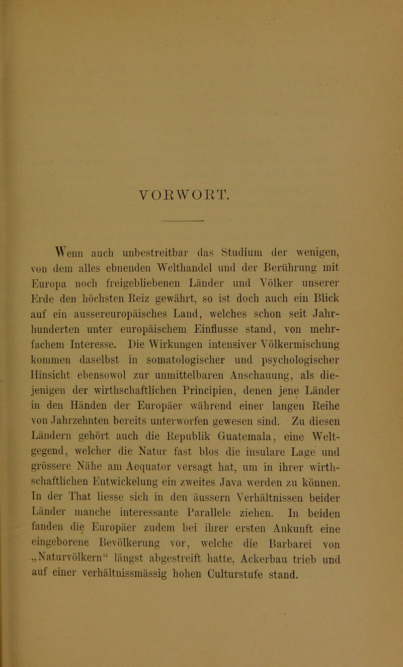 VORWORT. Wenn auch unbestreitbar das Studium der wenigen, von dem alles ebnenden Welthandel und der Berührung mit Europa noch freigebliebenen Länder und Völker unserer Erde den höchsten Beiz gewährt, so ist doch auch ein Blick auf ein aussereuropäisches Land, welches schon seit Jahr- hunderten unter europäischem Einflüsse stand, von mehr- fachem Interesse. Die Wirkungen intensiver Völkermischung kommen daselbst in somatologischer und psychologischer Hinsicht ebensowol zur unmittelbaren Anschauung, als die- jenigen der wirtschaftlichen Principien, denen jene Länder in den Händen der Europäer während einer langen Reihe von Jahrzehnten bereits unterworfen gewesen sind. Zu diesen Ländern gehört auch die Republik Guatemala, eine Welt- gegend, welcher die Natur fast blos die insulare Lage und grössere Nähe am Aequator versagt hat, um in ihrer wirt- schaftlichen Entwickelung ein zweites Java werden zu können. In der That liesse sich in den äussern Verhältnissen beider Länder manche interessante Parallele ziehen. In beiden fanden die Europäer zudem bei ihrer ersten Ankunft eine eingeborene Bevölkerung vor, welche die Barbarei von „Naturvölkern“ längst abgestreift hatte, Ackerbau trieb und auf einer verhältnissmässig hohen Culturstüfe stand.