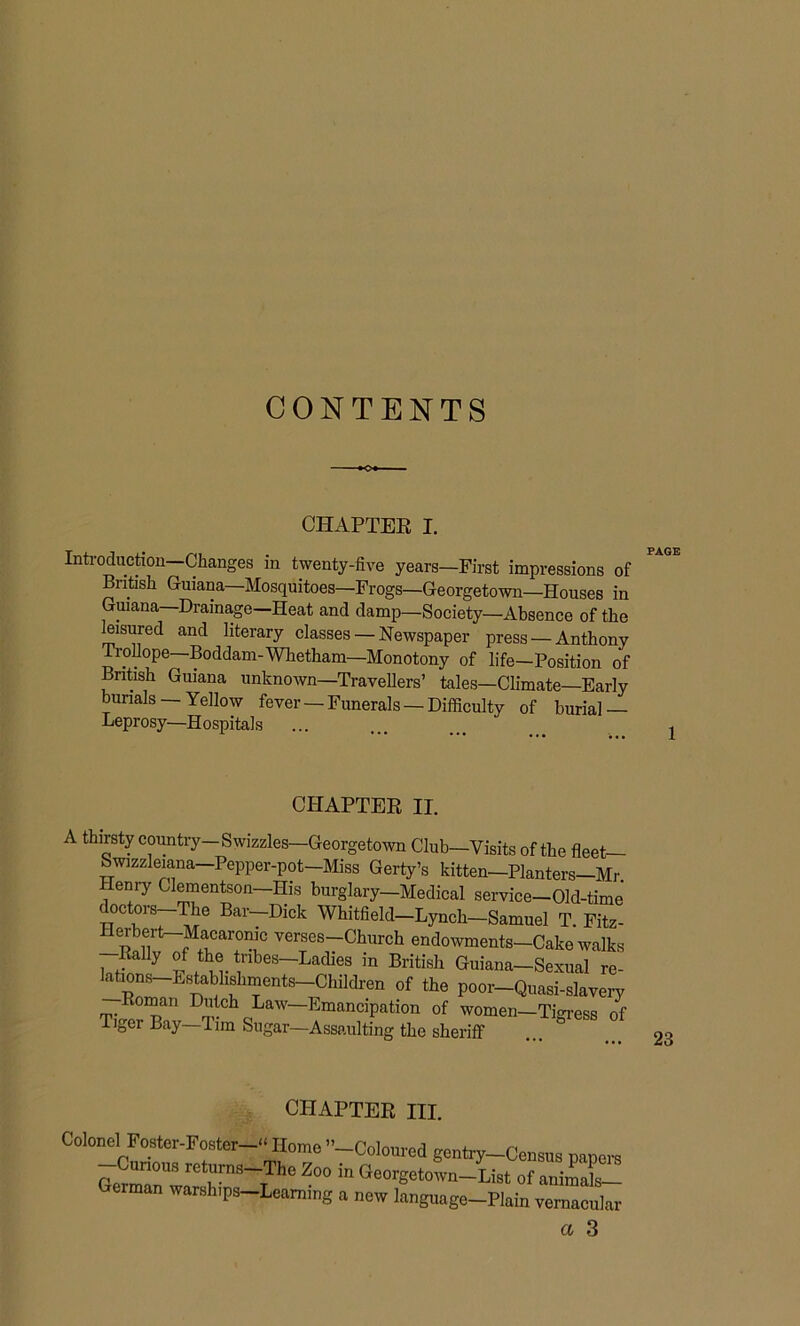 CONTENTS ■+o CHAPTER I. Introduction—Changes in twenty-five years—First impressions of British Guiana—Mosquitoes—Frogs—Georgetown—Houses in Guiana Drainage Heat and damp—Society—Absence of the leisured and literary classes — Newspaper press — Anthony Tiollope Boddam-Whetham—Monotony of life—Position of British Guiana unknown—Travellers’ tales—Climate—Early burials — Yellow fever — Funerals — Difficulty of burial — Leprosy—Hospitals UrlAPi Fix II. A thirsty country— Swizzles—Georgetown Club—Visits of the fleet— Swizzleiana Pepper-pot Miss Gerty’s kitten—Planters-Mr Henry Clementson—His burglary—Medical service—Old-time doctors—The Bar-Dick Whitfield-Lynch-Samuel T. Fitz- HeibeH Macaronic verses—Church endowments—Cake walks Rally of the tnbes-Ladies in British Guiana-Sexual re- lations Establishments Children of the poor-Quasi-slavery Roman Dutch Law—Emancipation of women—Tigress of Tiger Bay—Tim Sugar—Assaulting the sheriff ... 23 CHAPTER HI. Colonel Foster-Foster—“ Homo ”■ —Curious returns—The Zoo German warships—Learning —Coloured gentry—Census papers in Georgetown—List of animals— a new language—Plain vernacular cc 3