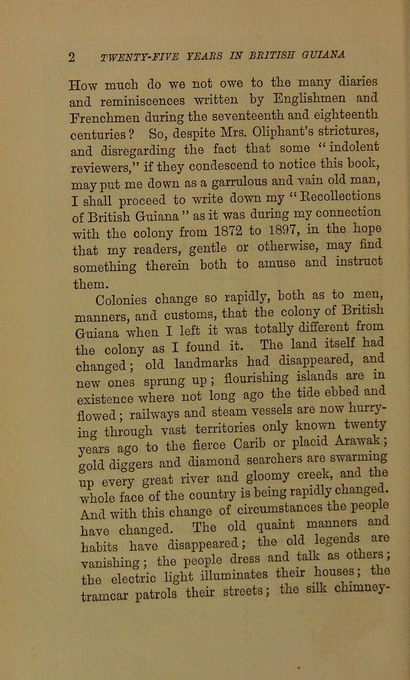 How much do wo not owe to the many diaries and reminiscences written by Englishmen and Erenchmen during the seventeenth and eighteenth centuries ? So, despite Mrs. Oliphant’s strictures, and disregarding the fact that some “ indolent reviewers,” if they condescend to notice this booh, may put me down as a garrulous and vain old man, I shall proceed to write down my “ Recollections of British Guiana ” as it was during my connection with the colony from 1872 to 1897, in the hope that my readers, gentle or otherwise, may find something therein both to amuse and instruct Colonies change so rapidly, both as to men, manners, and customs, that the colony of British Guiana when I left it was totally different from the colony as I found it. The land itself had changed; old landmarks had disappeared, and new ones sprung up; flourishing islands are in existence where not long ago the tide ebbed an^ flowed; railways and steam vessels are now huirj - ins through vast territories only known twenty years ago to the fierce Carib or placid Arawak; sold diggers and diamond searchers are swarming up every great river and gloomy creek, ana the whole face of the country is being rapidly changed. And with this change of circumstances the people have changed. The old quaint manners and habits have disappeared; the old legen s aie vanishing ; the people dress and talk as others, the electric light illuminates their houses; the tramcar patrols their streets; the silk chimney-