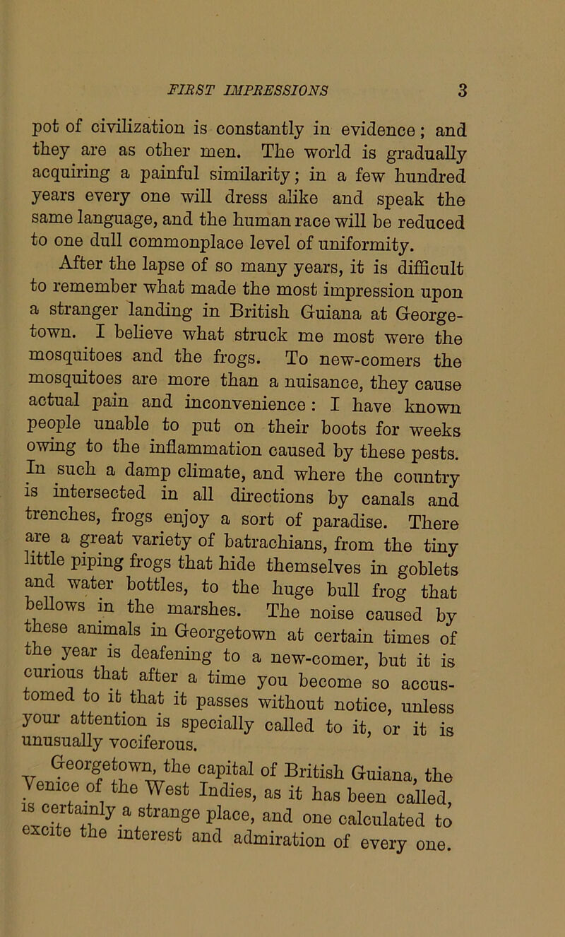 pot of civilization is constantly in evidence; and they are as other men. The world is gradually acquiring a painful similarity; in a few hundred years every one will dress alike and speak the same language, and the human race will be reduced to one dull commonplace level of uniformity. After the lapse of so many years, it is difficult to remember what made the most impression upon a stranger landing in British Guiana at George- town. I believe what struck me most were the mosquitoes and the frogs. To new-comers the mosquitoes are more than a nuisance, they cause actual pain and inconvenience: I have known people unable to put on their boots for weeks owing to the inflammation caused by these pests. In such a damp climate, and where the country is intersected in all directions by canals and trenches, frogs enjoy a sort of paradise. There are a great variety of batrachians, from the tiny little piping frogs that hide themselves in goblets and water bottles, to the huge bull frog that bellows m the marshes. The noise caused by these animals m Georgetown at certain times of ohe year is deafening to a new-comer, but it is curious that after a time you become so accus- tomed to it that it passes without notice, unless your attention is specially called to it, or it is unusually vociferous. Georgetown, the capital of British Guiana, the Venice of the West Indies, as it has been called, is certairdy a strange place, and one calculated to excite the interest and admiration of every one