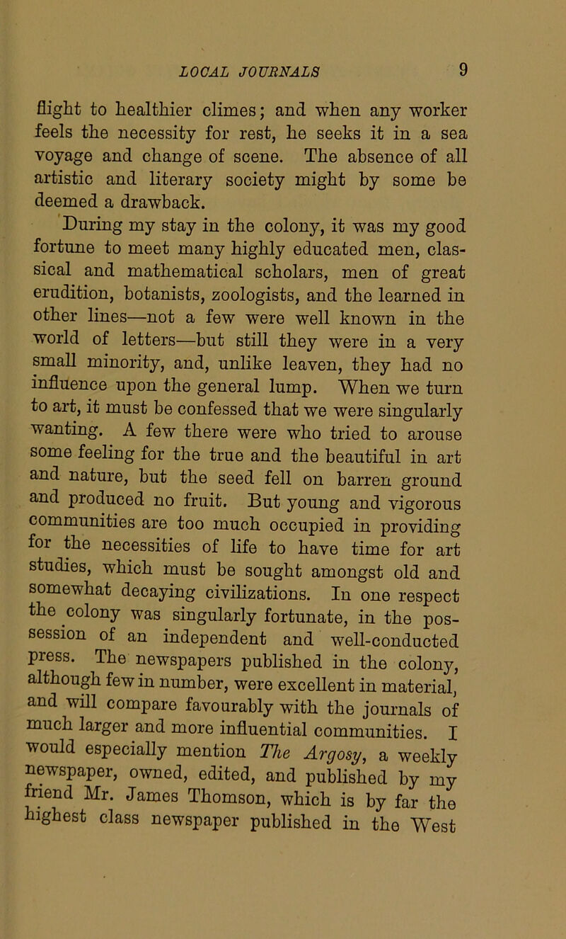 flight to healthier climes; and when any worker feels the necessity for rest, he seeks it in a sea voyage and change of scene. The absence of all artistic and literary society might by some be deemed a drawback. During my stay in the colony, it was my good fortune to meet many highly educated men, clas- sical and mathematical scholars, men of great erudition, botanists, zoologists, and the learned in other lines—not a few were well known in the world of letters—but still they were in a very small minority, and, unlike leaven, they had no influence upon the general lump. When we turn to art, it must be confessed that we were singularly wanting. A few there were who tried to arouse some feeling for the true and the beautiful in art and nature, but the seed fell on barren ground and produced no fruit. But young and vigorous communities are too much occupied in providing for the necessities of life to have time for art studies, which must be sought amongst old and somewhat decaying civilizations. In one respect the colony was singularly fortunate, in the pos- session of an independent and well-conducted press. The newspapers published in the colony, although few in number, were excellent in material, and will compare favourably with the journals of much larger and more influential communities. I would especially mention The Argosy, a weekly newspaper, owned, edited, and published by my friend Mr. James Thomson, which is by far the highest class newspaper published in the West