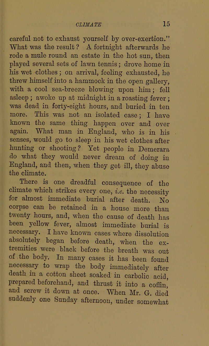 careful not to exhaust yourself by over-exertion.” What was the result ? A fortnight afterwards he rode a mule round an estate in the hot sun, then played several sets of lawn tennis ; drove home in his wet clothes; on arrival, feeling exhausted, he threw himself into a hammock in the open gallery, with a cool sea-breeze blowing upon him; fell asleep ; awoke up at midnight in a roasting fever ; was dead in forty-eight hours, and buried in ten more. This was not an isolated case; I have known the same thing happen over and over again. What man in England, who is in his senses, would go to sleep in his wet clothes after hunting or shooting? Yet people in Demerara do what they would never dream of doing in England, and then, when they get ill, they abuse the climate. There is one dreadful consequence of the climate which strikes every one, i.e. the necessity for almost immediate burial after death. No corpse can be retained in a house more than twenty hours, and, when the cause of death has been yellow fever, almost immediate burial is necessary. I have known cases where dissolution absolutely began before death, when the ex- tiemities were black before the breath was out of the body. In many cases it has been found necessary to wrap the body immediately after death in a cotton sheet soaked in carbolic acid, prepared beforehand, and thrust it into a coffin’ and screw it down at once. When Mr. G. died suddenly one Sunday afternoon, under somewhat