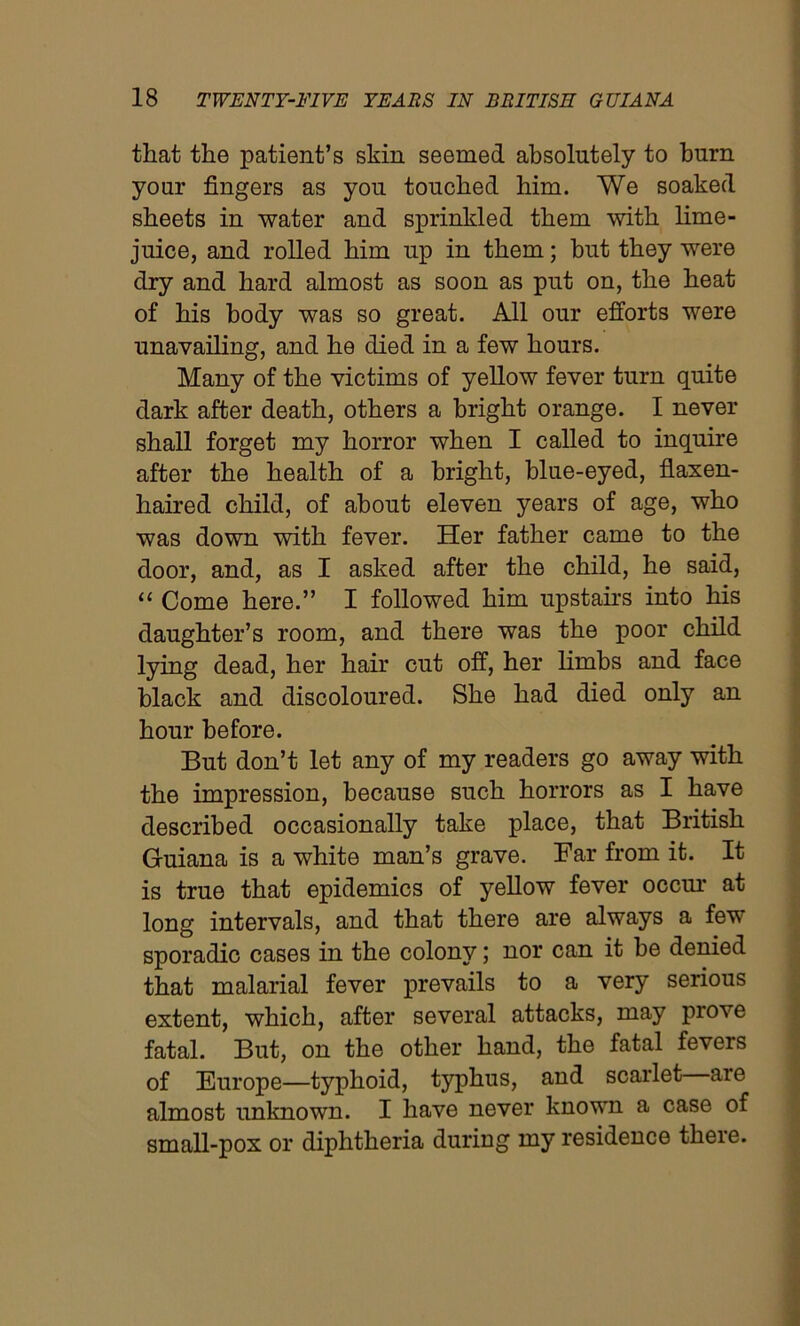 that the patient’s skin seemed absolutely to burn your fingers as you touched him. We soaked sheets in water and sprinkled them with lime- juice, and rolled him up in them; hut they were dry and hard almost as soon as put on, the heat of his body was so great. All our efforts were unavailing, and he died in a few hours. Many of the victims of yellow fever turn quite dark after death, others a bright orange. I never shall forget my horror when I called to inquire after the health of a bright, blue-eyed, flaxen- haired child, of about eleven years of age, who was down with fever. Her father came to the door, and, as I asked after the child, he said, “ Come here.” I followed him upstairs into his daughter’s room, and there was the poor child lying dead, her hair cut off, her limbs and face black and discoloured. She had died only an hour before. But don’t let any of my readers go away with the impression, because such horrors as I have described occasionally take place, that British Guiana is a white man’s grave. Far from it. It is true that epidemics of yellow fever occur at long intervals, and that there are always a fev sporadic cases in the colony; nor can it be denied that malarial fever prevails to a very serious extent, which, after several attacks, may prove fatal. But, on the other hand, the fatal fevers of Europe—typhoid, typhus, and scarlet—are almost unknown. I have never known a case of small-pox or diphtheria during my residence there.