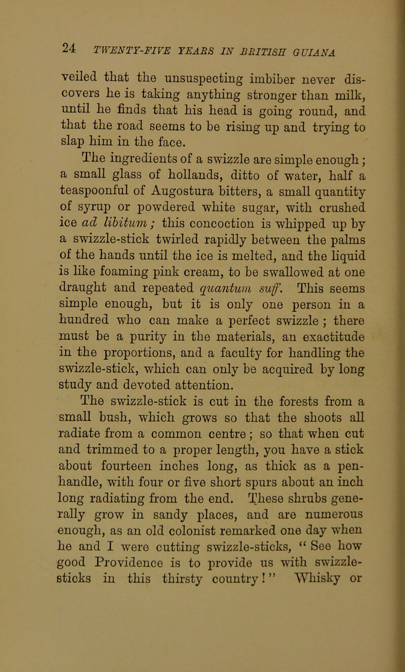 veiled that the unsuspecting imbiber never dis- covers he is taking anything stronger than milk, until he finds that his head is going round, and that the road seems to be rising up and trying to slap him in the face. The ingredients of a swizzle are simple enough; a small glass of hollands, ditto of water, half a teaspoonful of Augostura bitters, a small quantity of syrup or powdered white sugar, with crushed ice ad libitum; this concoction is whipped up by a swizzle-stick twirled rapidly between the palms of the hands until the ice is melted, and the liquid is like foaming pink cream, to be swallowed at one draught and repeated quantum suff. This seems simple enough, but it is only one person in a hundred who can make a perfect swizzle ; there must be a purity in the materials, an exactitude in the proportions, and a faculty for handling the swizzle-stick, which can only be acquired by long study and devoted attention. The swizzle-stick is cut in the forests from a small bush, which grows so that the shoots all radiate from a common centre; so that when cut and trimmed to a proper length, you have a stick about fourteen inches long, as thick as a pen- handle, wTith four or five short spurs about an inch long radiating from the end. These shrubs gene- rally grow in sandy places, and are numerous enough, as an old colonist remarked one day when he and I were cutting swizzle-sticks, “ See how good Providence is to provide us with swizzle- sticks in this thirsty country! ” Whisky or