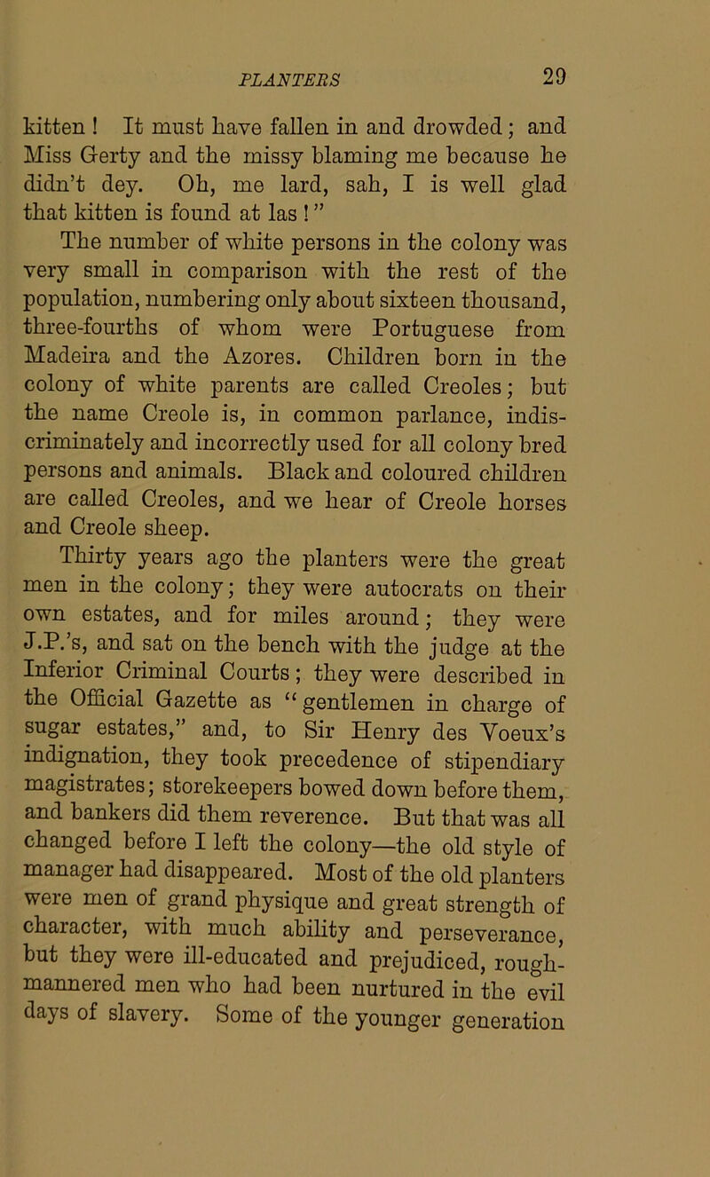 kitten ! It must have fallen in and drowded; and Miss Gerty and the missy blaming me because be didn’t dey. Ob, me lard, sab, I is well glad that kitten is found at las ! ” The number of white persons in the colony was very small in comparison with the rest of the population, numbering only about sixteen thousand, three-fourths of whom were Portuguese from Madeira and the Azores. Children born in the colony of white parents are called Creoles; but the name Creole is, in common parlance, indis- criminately and incorrectly used for all colony bred persons and animals. Black and coloured children are called Creoles, and we bear of Creole horses and Creole sheep. Thirty years ago the planters were the great men in the colony; they were autocrats on their own estates, and for miles around; they were J.P.’s, and sat on the bench with the judge at the Inferior Criminal Courts; they were described in the Official Gazette as “ gentlemen in charge of sugar estates,” and, to Sir Henry des Yoeux’s indignation, they took precedence of stipendiary magistrates; storekeepers bowed down before them, and bankers did them reverence. But that was all changed before I left the colony—the old style of manager had disappeared. Most of the old planters were men of grand physique and great strength of character, with much ability and perseverance, but they were ill-educated and prejudiced, rough- mannered men who had been nurtured in the evil days of slavery. Some of the younger generation