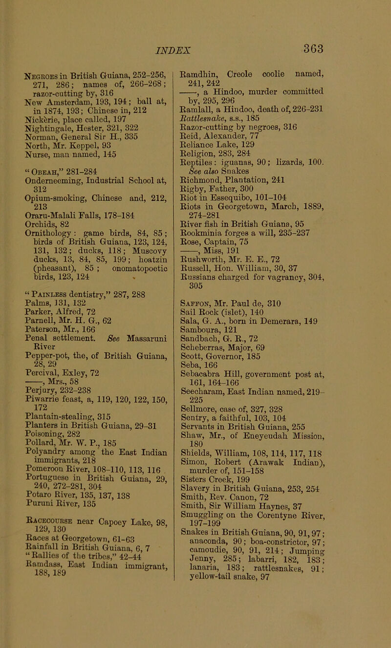 Negroes in British Guiana, 252-256, 271, 286; names of, 266-268; razor-cutting by, 316 New Amsterdam, 193, 194; ball at, in 1874,193; Chinese in, 212 Nickhrie, place called, 197 Nightingale, Hester, 321, 322 Norman, General Sir H., 335 North, Mr. Keppel, 93 Nurse, man named, 145 “ Obeah,” 281-2S4 Ondemeeming, Industrial School at, 312 Opium-smokiDg, Chinese and, 212, 213 Oraru-Malali Falls, 178-184 Orchids, 82 Ornithology : game birds, 84, 85 ; birds of British Guiana, 123, 124, 131, 132; ducks, 118; Muscovy ducks, 13, 84, 85, 199; hoatzin (pheasant), 85 ; onomatopoetic birds, 123, 124 “ Painless dentistry,” 287, 288 Palms, 131, 132 Parker, Alfred, 72 Parnell, Mr. H. G., 62 Paterson, Mr., 166 Penal settlement. See Massaruni River Pepper-pot, the, of British Guiana, 28, 29 Percival, Exley, 72 , Mrs., 58 Perjury, 232-238 Piwarrie feast, a, 119,120, 122, 150, 172 Plantain-stealing, 315 Planters in British Guiana, 29-31 Poisoning, 282 Pollard, Mr. W. P., 185 Polyandry among the East Indian immigrants, 218 Pomeroon River, 108-110, 113, 116 Portuguese in British Guiana, 29, 240, 272-281, 304 Potaro River, 135, 137, 138 Puruni River, 135 Racecourse near Capoey Lake, 98, 129, 130 Races at Georgetown, 61-63 Rainfall in British Guiana, 6, 7 “ Rallies of the tribes,” 42-44 Ramdass, East Indian immigrant, 188, 189 Ramdhin, Creole coolie named, 241, 242 , a Hindoo, murder committed by, 295, 296 Randall, a Hindoo, death of, 226-231 Rattlesnake, s.s., 185 Razor-cutting by negroes, 316 Reid, Alexander, 77 Reliance Lake, 129 Religion, 283, 284 Reptiles: iguanas, 90; lizards, 100. See also Snakes Richmond, Plantation, 241 Rigby, Father, 300 Riot in Essequibo, 101-104 Riots in Georgetown, March, 1889, 274-281 River fish in British Guiana, 95 Rookminia forges a will, 235-237 Rose, Captain, 75 , Miss, 191 Rushworth, Mr. E. E., 72 Russell, Hon. William, 30, 37 Russians charged for vagrancy, 304, 305 Saffon, Mr. Paul de, 310 Sail Rock (islet), 140 Sala, G. A., born in Demerara, 149 Samboura, 121 Sandbach, G. R., 72 Scheberras, Major, 69 Scott, Governor, 185 Seba, 166 Sebacabra Hill, government post at, 161, 164-166 Seecharam, East Indian named, 219- 225 Sellmore, case of, 327, 328 Sentry, a faithful, 103, 104 Servants in British Guiana, 255 Shaw, Mr., of Eneyeudah Mission, 180 Shields, William, 108, 114, 117, 118 Simon, Robert (Arawak Indian), murder of, 151-158 Sisters Creek, 199 Slavery in British Guiana, 253, 254 Smith, Rev. Canon, 72 Smith, Sir William Haynes, 37 Smuggling on the Corentyne River, 197-199 Snakes in British Guiana, 90, 91,97 ; anaconda, 90; boa-constrictor, 97; camoudie, 90, 91, 214; Jumping Jenny, 285; labarri, 182, 1S3; lanaria, 183; rattlesnakes, 91; yellow-tail snake, 97