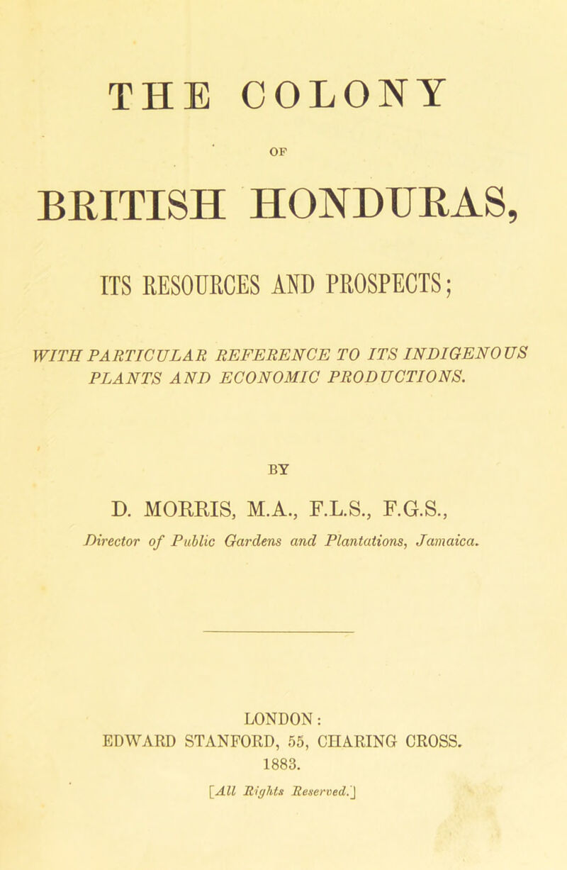 THE COLONY OF BEITISH HONDUEAS, ITS RESOURCES AND PROSPECTS; WITH PARTICULAR REFERENCE TO ITS INDIGENOUS PLANTS AND ECONOMIC PRODUCTIONS. BY D. MORRIS, M.A., F.L.S., F.G.S., Director of Public Gardens and Plantations, Jamaica. LONDON: EDWARD STANFORD, 55, CHARING CROSS. 1883. [All Rights Reserved.]