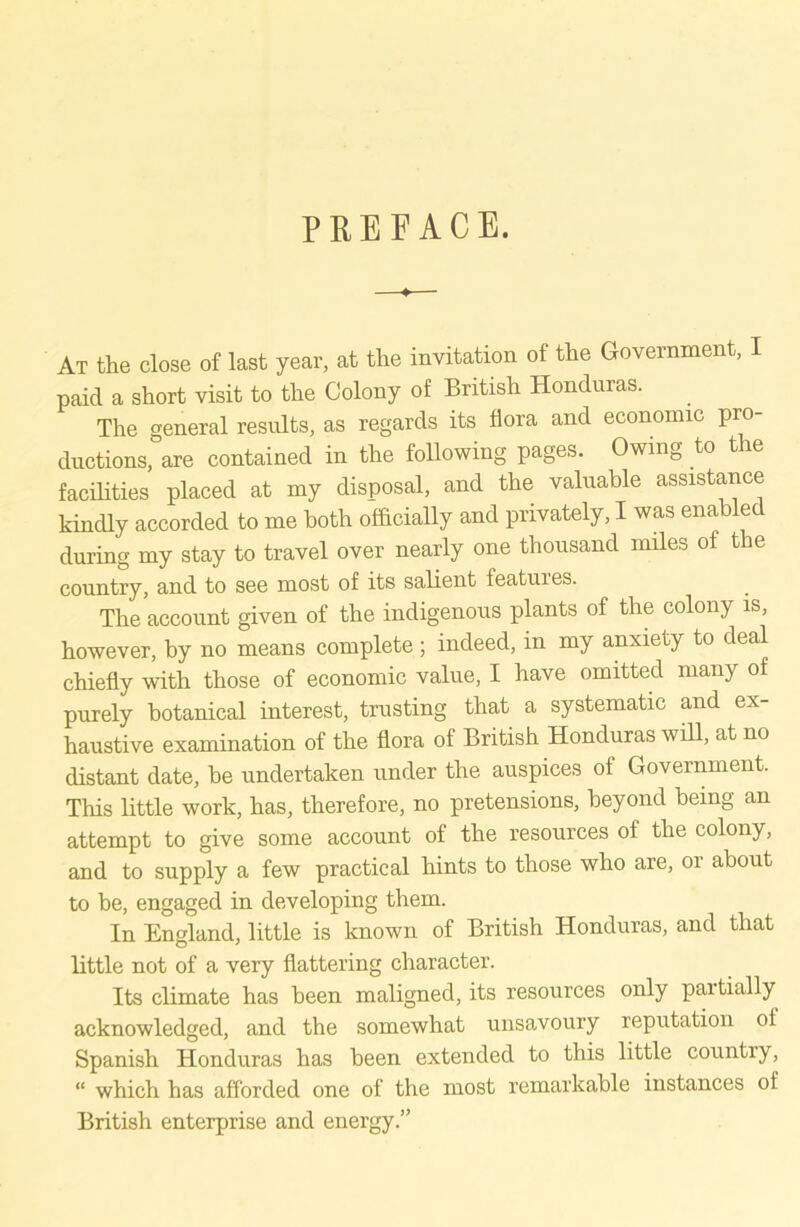 PREFACE. At the close of last year, at the invitation of the Government, I paid a short visit to the Colony of British Honduras. The general results, as regards its flora and economic pro- ductions, are contained in the following pages. Owing to the facilities placed at my disposal, and the valuable assistance kindly accorded to me both officially and privately, I was enabled during my stay to travel over nearly one thousand miles of the country, and to see most of its salient features. The account given of the indigenous plants of the colony is, however, by no means complete ; indeed, in my anxiety to deal chiefly with those of economic value, I have omitted many of purely botanical interest, trusting that a systematic and ex- haustive examination of the flora of British Honduras will, at no distant date, be undertaken under the auspices of Government. This little work, has, therefore, no pretensions, beyond being an attempt to give some account of the resources of the colony, and to supply a few practical hints to those who are, or about to be, engaged in developing them. In England, little is known of British Honduras, and that little not of a very flattering character. Its climate has been maligned, its resources only paitially acknowledged, and the somewhat unsavoury reputation of Spanish Honduras has been extended to this little country, “ which has afforded one of the most remarkable instances of British enterprise and energy.”