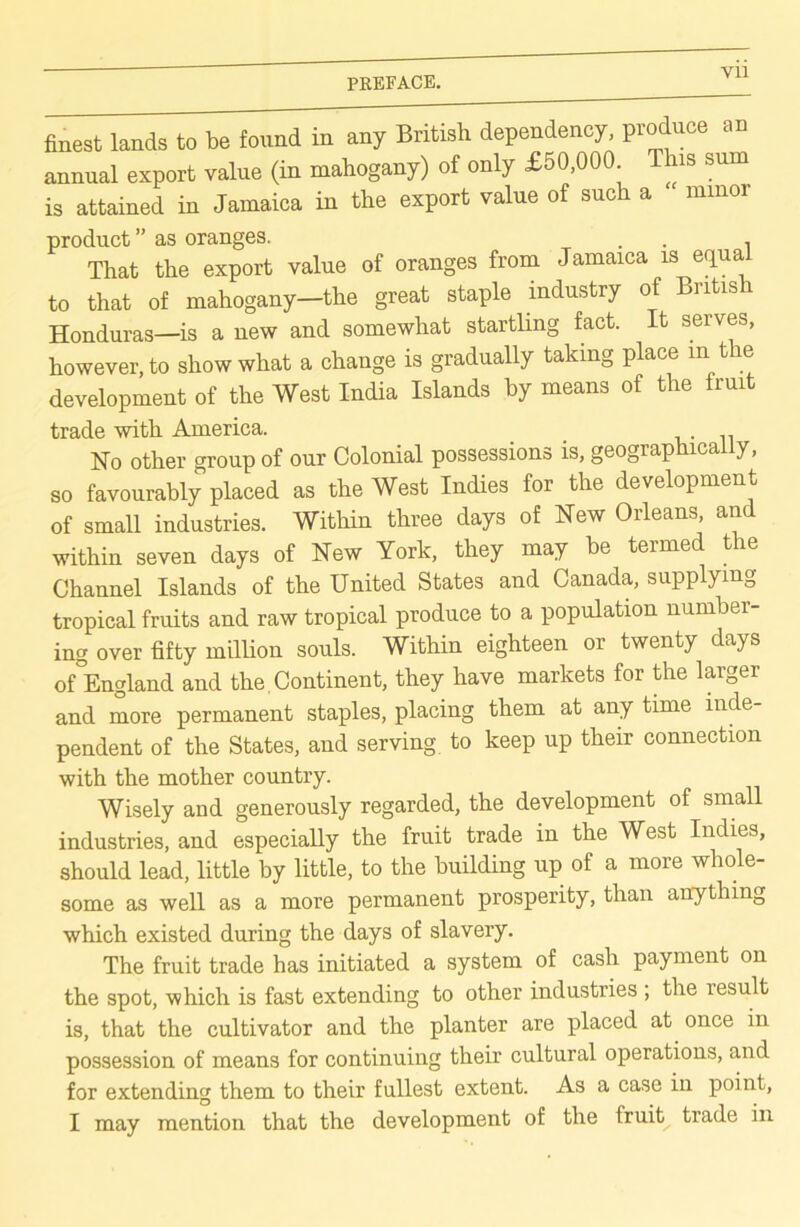 finest lands to be found in any British dependency, produce an annual export value (in mahogany) of only £50,000 T is sum is attained in Jamaica in the export value of such a minor product ” as oranges. . That the export value of oranges from Jamaica is equa to that of mahogany—the great staple industry of Bntis Honduras—is a new and somewhat startling fact. It serves, however, to show what a change is gradually taking place in t e development of the West India Islands by means of the fruit trade with America. _ .. No other group of our Colonial possessions is, geographically, so favourably placed as the West Indies for the development of small industries. Within three days of New Orleans, and within seven days of New York, they may be termed the Channel Islands of the United States and Canada, supplying tropical fruits and raw tropical produce to a population number- ing over fifty million souls. Within eighteen or twenty days of°England and the Continent, they have markets for the larger and more permanent staples, placing them at any time inde- pendent of the States, and serving to keep up their connection with the mother country. Wisely and generously regarded, the development of sma industries, and especially the fruit trade in the West Indies, should lead, little by little, to the building up of a more whole- some as well as a more permanent prosperity, than anything which existed during the days of slavery. The fruit trade has initiated a system of cash payment on the spot, which is fast extending to other industries ; the result is, that the cultivator and the planter are placed at once in possession of means for continuing their cultural operations, and for extending them to their fullest extent. As a case in point, I may mention that the development of the fruity trade in