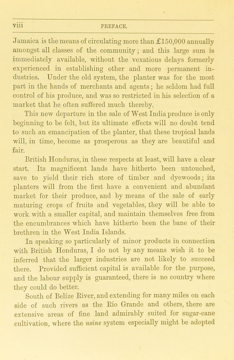 Jamaica is the means of circulating more than £150,000 annually amongst all classes of the community; and this large sum is immediately available, without the vexatious delays formerly experienced in establishing other and more permanent in- dustries. Under the old system, the planter was for the most part in the hands of merchants and agents; he seldom had full control of his produce, and was so restricted in his selection of a market that he often suffered much thereby. This new departure in the sale of West India produce is only beginning to be felt, but its ultimate effects will no doubt tend to such an emancipation of the planter, that these tropical lands will, in time, become as prosperous as they are beautiful and fair. British Honduras, in these respects at least, will have a clear start. Its magnificent lands have hitherto been untouched, save to yield their rich store of timber and dyewoods; its planters will from the first have a convenient and abundant market for their produce, and by means of the sale of early maturing crops of fruits and vegetables, they will be able to work with a smaller capital, and maintain themselves free from the encumbrances which have hitherto been the bane of their brethren in the West India Islands. In speaking so particularly of minor products in connection with British Honduras, I do not by any means wish it to be inferred that the larger industries are not likely to succeed there. Provided sufficient capital is available for the purpose, and the labour supply is guaranteed, there is no country where they could do better. South of Belize Paver, and extending for many miles on each side of such rivers as the Eio Grande and others, there are extensive areas of fine land admirably suited for sugar-cane cultivation, where the usine system especially might be adopted