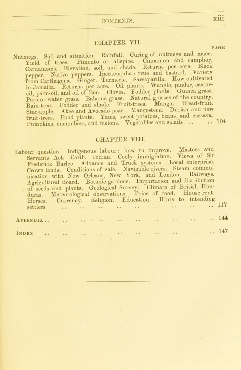 CHAPTER VII. PAGE Nutmegs Soil and situation. Rainfall. Curing of nutmegs and mace. Yield of trees. Pimento or allspice. Cinnamon and camphor. Cardamoms. Elevation, soil, and shade. Returns per acre. Black pepper. Native peppers. Ipecacuanha: true and bastard. Variety from Carthagena. Ginger. Turmeric. Sarsaparilla. How cultivated in Jamaica. Eeturns per acre. Oil plants. Wanglo, pindar, castor- oil, palm-oil, and oil of Ben. Cloves. Fodder plants. Guinea grass. Para or water grass. Bahama grass. Natural grasses of the country. Rain-tree. Fodder and shade. Fruit-trees. Mango. Bread-fruit. Star-apple. Akee and Avocado pear. Mangosteen. Durian and new fruit-trees. Food plants. Yams, sweet potatoes, beans, and cassava. Pumpkins, cucumbers, and melons. Vegetables and salads .. .. 104 CHAPTER VIII. Labour question. Indigenous labour: how to improve. Masters and Servants Act. Carib. Indian. Cooly immigration. Views of Sir Frederick Barlee. Advance and Truck systems. Local enterprise. Crown lands. Conditions of sale. Navigable rivers. Steam commu- nication with New Orleans, New York, and London. Railways. Agricultural Board. Botanic gardens. Importation and distribution of seeds and plants. Geological Survey. Climate of British Hon- duras. Meteorological observations. Price of food. HouBe-rent. Horses. Currency. Religion. Education. Hints to intending settlers 117 Appendix .. 144 Index 147