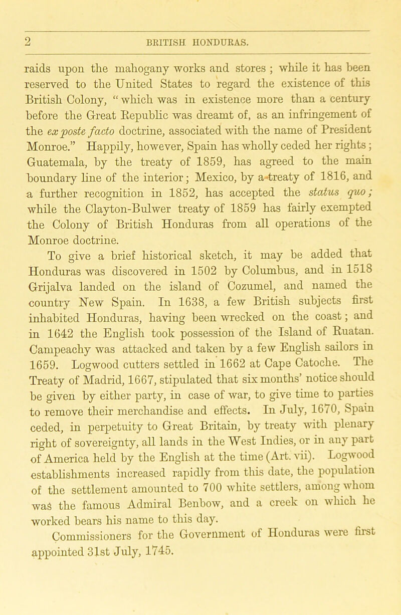 raids upon the mahogany works and stores ; while it has been reserved to the United States to regard, the existence of this British Colony, “ which was in existence more than a century before the Great Republic was dreamt of, as an infringement of the ex poste facto doctrine, associated with the name of President Monroe.” Happily, however, Spain has wholly ceded her rights; Guatemala, by the treaty of 1859, has agreed to the main boundary line of the interior; Mexico, by a -treaty of 1816, and a further recognition in 1852, has accepted the status qvx); while the Clayton-Bulwer treaty of 1859 has fairly exempted the Colony of British Honduras from all operations of the Monroe doctrine. To give a brief historical sketch, it may be added that Honduras was discovered in 1502 by Columbus, and in 1518 Grijalva landed on the island of Cozumel, and named the country Hew Spain. In 1638, a few British subjects first inhabited Honduras, having been wrecked on the coast; and in 1642 the English took possession of the Island of Ruatan. Campeachy was attacked and taken by a few English sailors in 1659. Logwood cutters settled in 1662 at Cape Catoche. The Treaty of Madrid, 1667, stipulated that six months’ notice should be given by either party, in case of war, to give time to parties to remove their merchandise and effects. In July, 1670, Spain ceded, in perpetuity to Great Britain, by treaty with plenary right of sovereignty, all lands in the West Indies, or in any part of America held by the English at the time (Art. vii). Logwood establishments increased rapidly from this date, the population of the settlement amounted to 700 white settlers, among whom was the famous Admiral Benbow, and a creek on which he worked bears his name to this day. Commissioners for the Government of Honduras were first appointed 31st July, 1745.