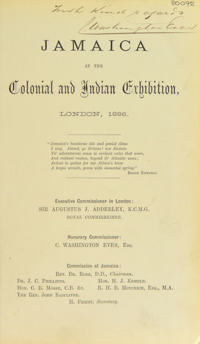 r <::i JAMAICA AT THE IjOHSTIDOI^T, 1886. “ Jamaica's beauteotis isle and genial clime I sing. Attend, ye Britons I nor disdain Th' advenknmis muse to verdant vales that soars. And radiant realms, beyond th' Atlantie wave; Ardent to gather for her Albion's broia A tropic wreath, green with immortal spring. Bkyan Edwards. Executive Commissioner in London : SIK AUGUSTUS J. ADDEKLEY, K.C.M.G. ROYAL COMMISSIONER. Honorary Commissioner: C. WASHINGTON EVES, Esq. Commission at Jamaica: PiEV. Dr. Robb, D.D., Chairman. Dr. J. C. PniLLipro. Hon. H. J. Kemble. Hon. C. B. Mosse, C.B. &c. E. H. B. Hotchkin, Esq., M.A. The Rev. John Radcliffe. II. Priest, Secretary.