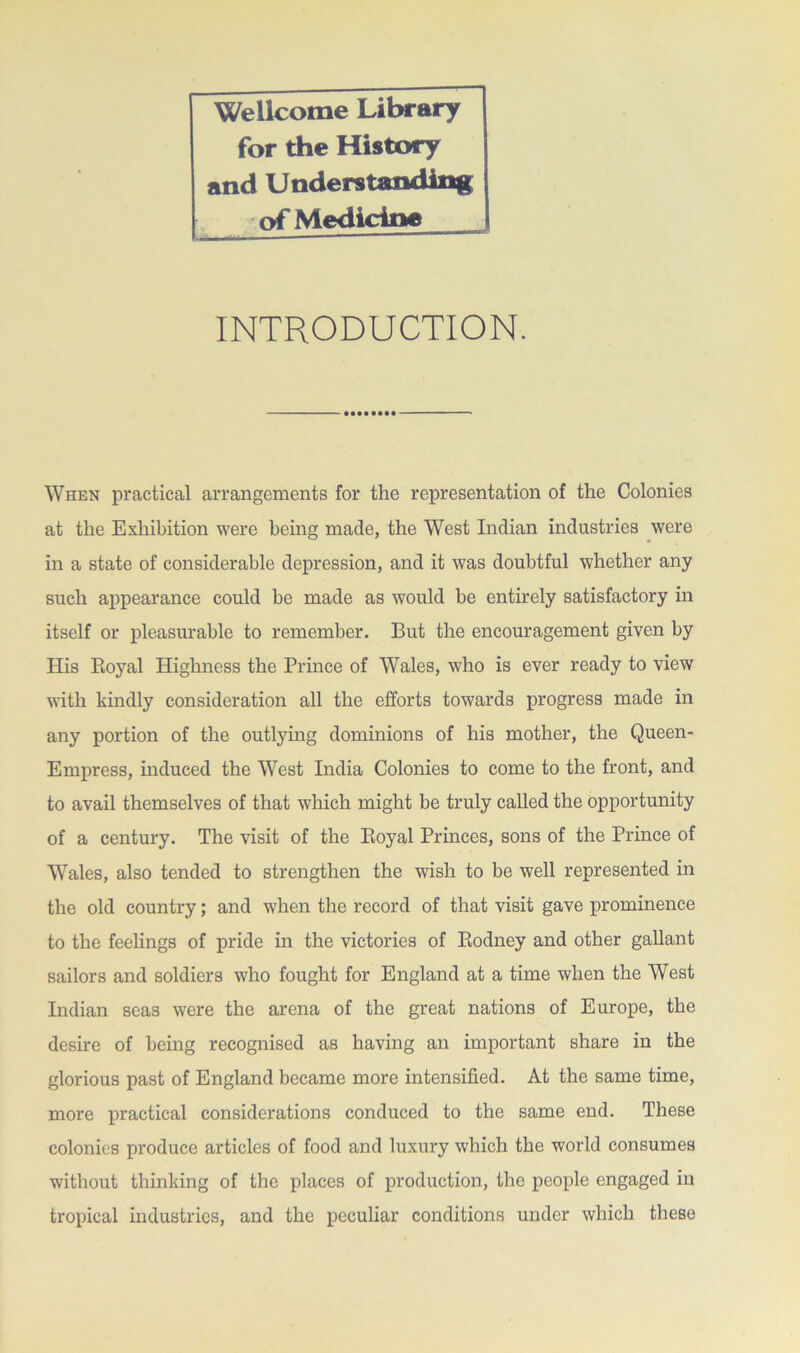 Wellcome Library for the History and Understanding of Medicine INTRODUCTION. -••••••••- When practical arrangements for the representation of the Colonies at the Exhibition were bemg made, the West Indian industries were in a state of considerable depression, and it was doubtful whether any such appearance could be made as would be entirely satisfactory in itself or pleasurable to remember. But the encouragement given by His Boyal Highness the Prince of Wales, who is ever ready to view with kindly consideration all the efforts towards progress made in any portion of the outlying dominions of his mother, the Queen- Empress, induced the West India Colonies to come to the front, and to avail themselves of that which might be truly called the opportunity of a century. The visit of the Eoyal Princes, sons of the Prince of Wales, also tended to strengthen the wish to be well represented in the old country; and when the record of that visit gave prominence to the feelings of pride in the victories of Eodney and other gallant sailors and soldiers who fought for England at a time when the West Indian seas were the arena of the great nations of Europe, the desire of being recognised as having an important share in the glorious past of England became more intensified. At the same time, more practical considerations conduced to the same end. These colonies produce articles of food and luxury which the world consumes without thinking of the places of production, the people engaged in tropical industries, and the peculiar conditions under which these