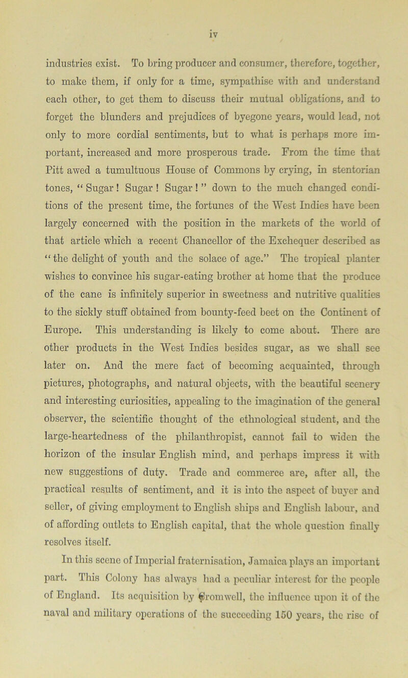 industries exist. To bring producer and consumer, therefore, together, to make them, if only for a time, sympathise with and understand each other, to get them to discuss their mutual obligations, and to forget the blunders and prejudices of byegone years, would lead, not only to more cordial sentiments, but to what is perhaps more im- portant, increased and more prosperous trade. From the time that Pitt awed a tumultuous House of Commons by crying, in stentorian tones, “ Sugar ! Sugar ! Sugar ! ” down to the much changed condi- tions of the present time, the fortunes of the West Indies have been largely concerned with the position in the markets of the world of that article which a recent Chancellor of the Exchequer described as “ the delight of youth and the solace of age.” The tropical planter wishes to convince his sugar-eating brother at home that the produce of the cane is infinitely superior in sweetness and nutritive qualities to the sickly stuff obtained from bounty-feed beet on the Continent of Europe. This understanding is likely to come about. There are other products in the West Indies besides sugar, as we shall see later on. And the mere fact of becoming acquainted, through pictures, photographs, and natural objects, with the beautiful scenery and interesting curiosities, appealing to the imagination of the general observer, the scientific thought of the ethnological student, and the large-heartedness of the philanthropist, cannot fail to widen the horizon of the insular English mind, and perhaps impress it with new suggestions of duty. Trade and commerce are, after all, the practical results of sentiment, and it is into the aspect of buyer and seller, of giving employment to English ships and English labour, and of affording outlets to English capital, that the whole question finally resolves itself. In this scene of Imperial fraternisation, Jamaica plays an important part. This Colony has always had a peculiar interest for the people of England. Its acquisition by Cromwell, the influence upon it of the naval and military operations of the succeeding 150 years, the rise of