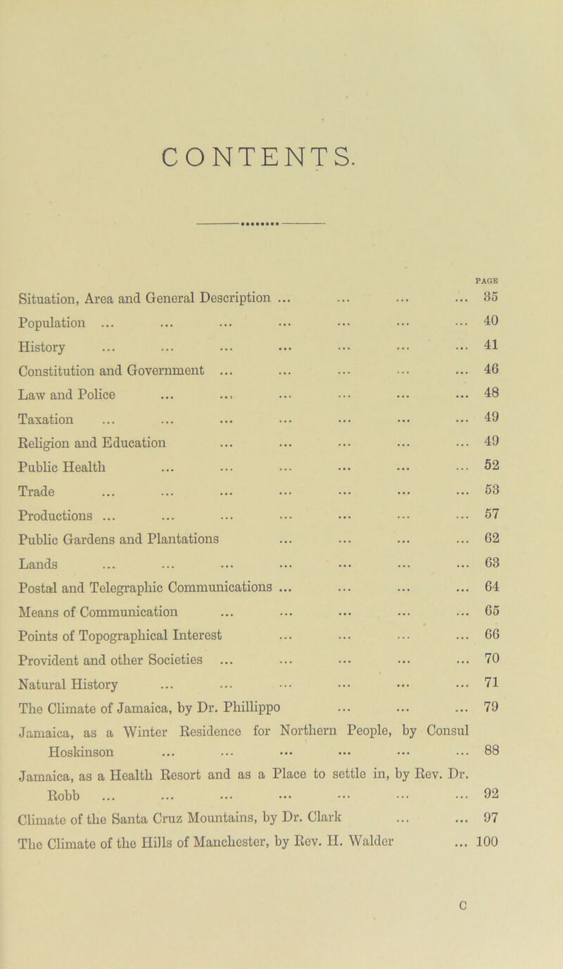 CONTENTS. Situation, Area and General Description ... ... ... PAOK 35 Population ... ... ... 40 History ... ... 41 Constitution and Government ... ... ... 46 Law and Police ... ... 48 Taxation ... ... 49 Religion and Education ... ... 49 Public Health ... 52 Trade ... ... 53 Productions ... ... ... 57 Public Gardens and Plantations ... ... 62 Lands ... ... 63 Postal and Telegraphic Communications ... ... ... 64 Means of Communication ... ... 65 Points of Topographical Literest ... 66 Provident and other Societies ... ... 70 Natural History ... ... 71 The Climate of Jamaica, by Dr. Philhppo ... ... 79 Jamaica, as a Winter Residence for Northern People, by Consul Hoskinson ... ... 88 Jamaica, as a Health Resort and as a Place to settle in, by Rev. Dr, Robb ... ... 92 Climate of the Santa Cruz Mountains, by Dr. Clark ... ... 97 The Climate of the Hills of Manchester, by Rev. H. Walder • • f 100 C