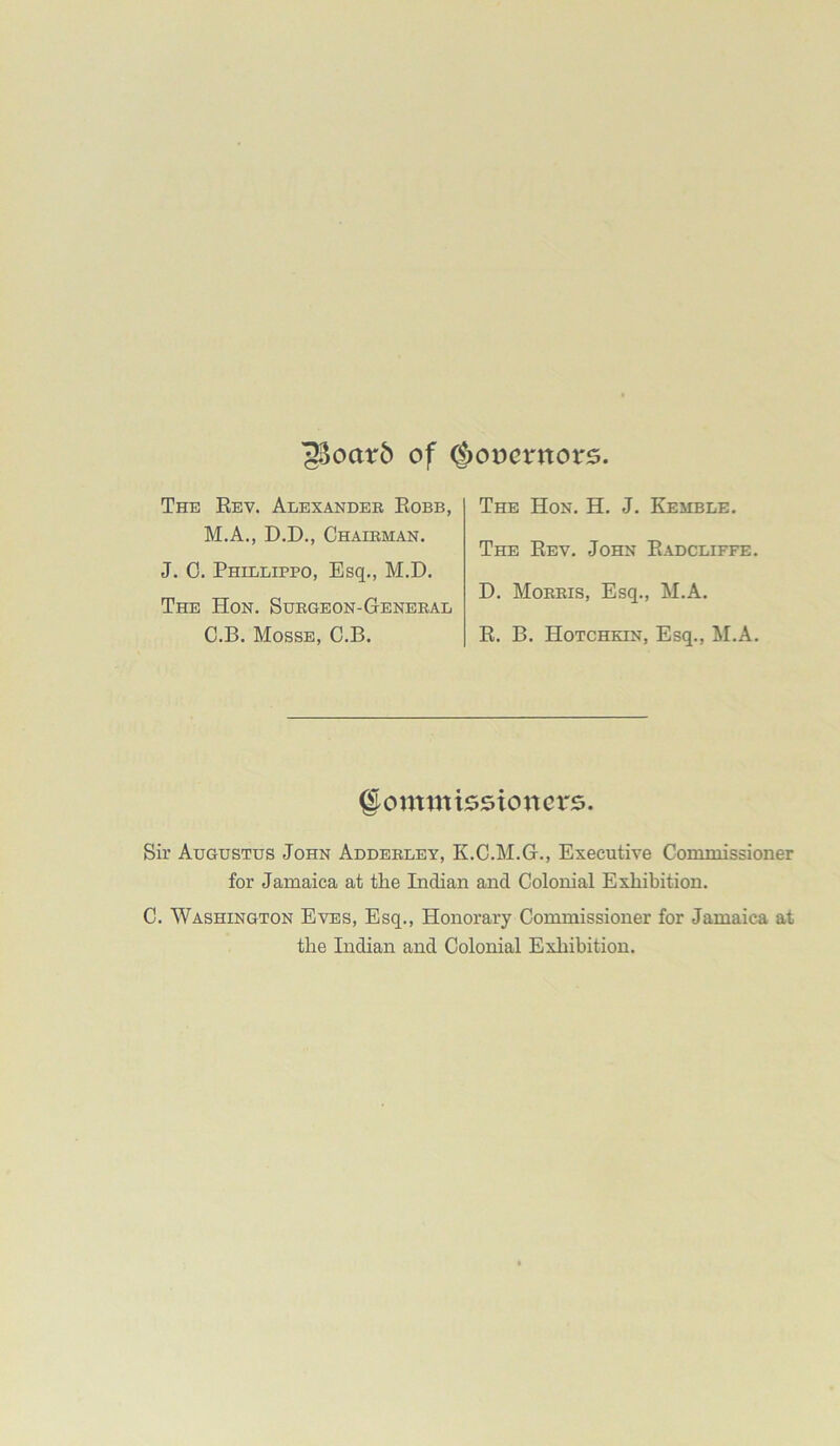 '33oatr6 of ^oocrnors. The Rev. Alexander Robb, M.A., D.D., Chairman. J. 0. Phillippo, Esq., M.D. The Hon. Surgeon-General C.B. Mosse, C.B. The Hon. H. J. Kemble. The Rev. John Radcliffe. D. Morris, Esq., M.A. R. B. Hotchkin, Esq., M.A. gomtnissioncrs. Sir Augustus John Adderley, K.C.M.G., Executive Commissioner for Jamaica at the Indian and Colonial Exhibition. C. Washington Eves, Esq., Honorary Commissioner for Jamaica at the Indian and Colonial Exhibition.