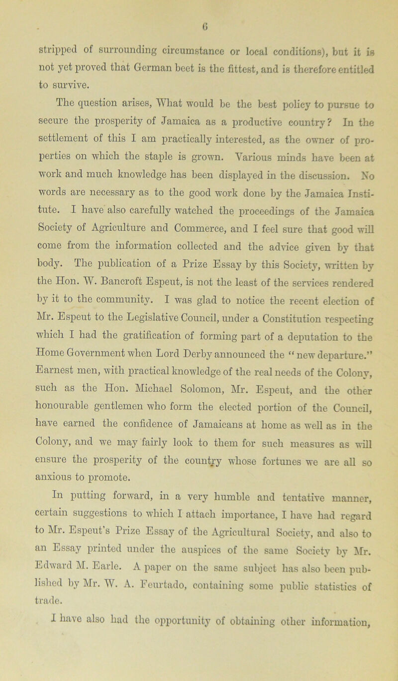 0 stripped of surrounding circumstance or local conditions), but it is not yet proved that German beet is the fittest, and is therefore entitled to survive. The question arises, What would be the best policy to pursue to secure the prosperity of Jamaica as a productive country? In the settlement of this I am practically interested, as the owner of pro- perties on which the staple is grown. Various minds have been at work and much knowledge has been displayed in the discussion. No words are necessary as to the good work done by the Jamaica Insti- tute. I have also carefully watched the proceedings of the Jamaica Society of Agriculture and Commerce, and I feel sure that good will come from the information collected and the advice given by that body. The publication of a Prize Essay by this Society, written by the Hon. W. Bancroft Espeut, is not the least of the services rendered by it to the community. I was glad to notice the recent election of Mr. Espeut to the Legislative Council, under a Constitution respecting which I had the gratification of forming part of a deputation to the Home Government when Lord Derby announced the “ new departure.” Earnest men, with practical knowledge of the real needs of the Colony, such as the Hon. Michael Solomon, Mr. Espeut, and the other honourable gentlemen who form the elected portion of the Council, have earned the confidence of Jamaicans at home as well as in the Colony, and we may fairly look to them for such measures as will ensure the prosperity of the country whose fortunes we are all so anxious to promote. In putting forward, in a very humble and tentative manner, certain suggestions to which I attach importance, I have had regard to Mr. Espeut’s Prize Essay of the Agricultural Society, and also to an Essay printed under the auspices of the same Society by Mr. Edward M. Earle. A paper on the same subject has also been pub- lished by Mr. W. A. Feurtado, containing some public statistics of trade.