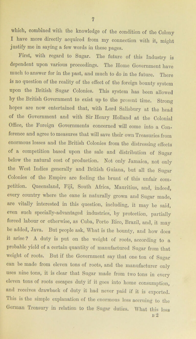 which, combined with the knowledge of the condition of the Colony I have more directly acquired from my connection w7ith it, might justify me in saying a few words in these pages. First, with regard to Sugar. The future of this Industry is dependent upon various proceedings. The Home Government have much to answer for in the past, and much to do in the future. There is no question of the reality of the effect of the foreign bounty system upon the British Sugar Colonies. This system has been allowed by the British Government to exist up to the present time. Strong hopes are now entertained that, with Lord Salisbury at the head of the Government and with Sir Henry Holland at the Colonial Office, the Foreign Governments concerned will come into a Con- ference and agree to measures that will save their own Treasuries from enormous losses and the British Colonies from the distressing effects of a competition based upon the sale and distribution of Sugar below the natural cost of production. Not only Jamaica, not only the West Indies generally and British Guiana, but all the Sugar Colonies of the Empire are feeling the brunt of this unfair com- petition. Queensland, Fiji, South Africa, Mauritius, and, indeed, every countiy wheie the cane is naturally grown and Sugar made are vitally interested in this question, including, it may be said, even such specially-advantaged industries', by protection, partially forced labour or otherwise, as Cuba, Porto Bico, Brazil, and, it may be added, Java. But people ask, What is the bounty, and how does it arise ? A duty is put on the weight of roots, according to a probable yield of a certain quantity of manufactured Sugar from that weight of roots. But if the Government say that one ton of Sugar can be made from eleven tons of roots, and the manufacturer only uses nine tons, it is clear that Sugar made from two tons in every eleven tons of roots escapes duty if it goes into home consumption, and receives drawback of duty it had never paid if it is exported. This is the simple explanation of the enormous loss accruing to the German Treasury in relation to the Sugar duties. What this loss b 2