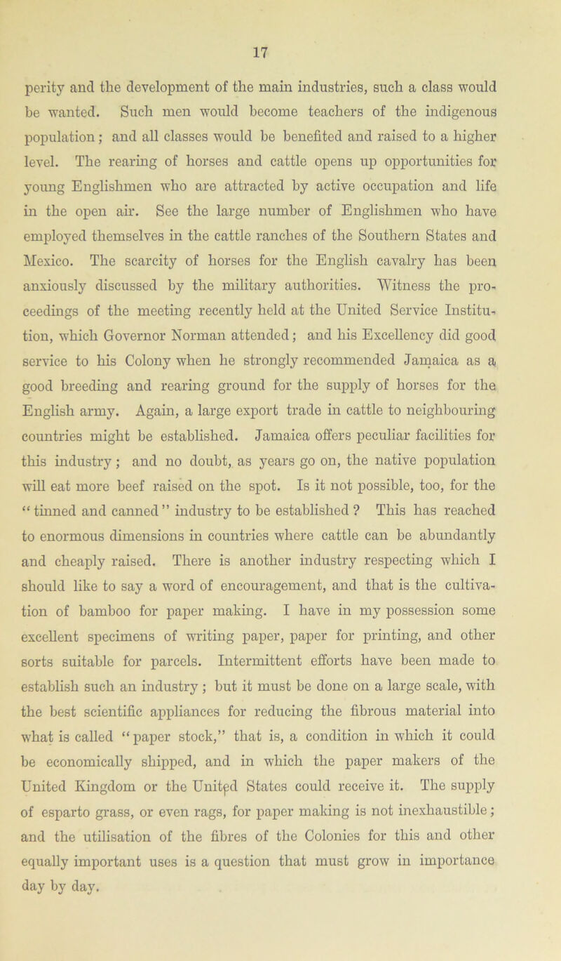 perity and the development of the mam industries, such a class would be wanted. Such men would become teachers of the indigenous population; and all classes would be benefited and raised to a higher level. The rearing of horses and cattle opens up opportunities for young Englishmen who are attracted by active occupation and life in the open air. See the large number of Englishmen who have employed themselves in the cattle ranches of the Southern States and Mexico. The scarcity of horses for the English cavalry has been anxiously discussed by the military authorities. Witness the pro- ceedings of the meeting recently held at the United Service Institu- tion, which Governor Norman attended; and his Excellency did good service to his Colony when he strongly recommended Jamaica as a good breeding and rearing ground for the supply of horses for the English army. Again, a large export trade in cattle to neighbouring countries might be established. Jamaica offers peculiar facilities for this industry; and no doubt, as years go on, the native population will eat more beef raised on the spot. Is it not possible, too, for the “ tinned and canned ” industry to be established ? This has reached to enormous dimensions in countries where cattle can be abundantly and cheaply raised. There is another industry respecting which I should like to say a word of encouragement, and that is the cultiva- tion of bamboo for paper making. I have in my possession some excellent specimens of writing paper, paper for printing, and other sorts suitable for parcels. Intermittent efforts have been made to establish such an industry ; but it must be done on a large scale, with the best scientific appliances for reducing the fibrous material into what is called “ paper stock,” that is, a condition in which it could be economically shipped, and in which the paper makers of the United Kingdom or the Unitpd States could receive it. The supply of esparto grass, or even rags, for paper making is not inexhaustible; and the utilisation of the fibres of the Colonies for this and other equally important uses is a question that must grow in importance day by day.