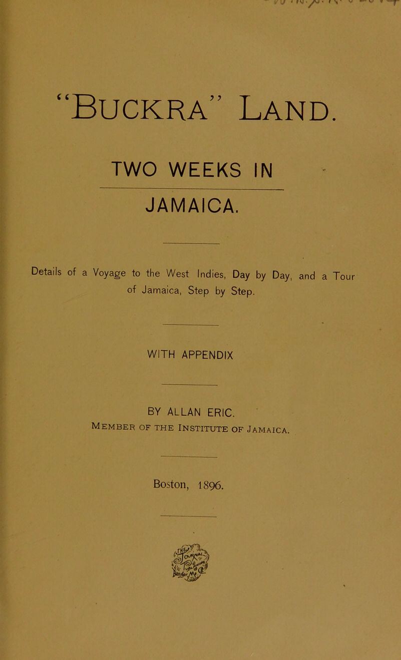 . J * f VJ ' yv# « f \ ' V — V' w y- “Buckra” Land. TWO WEEKS IN JAMAICA. Details of a Voyage to the West Indies, Day by Day, and a Tour of Jamaica, Step by Step. WITH APPENDIX BY ALLAN ERIC. Member of the Institute of Jamaica. Boston, 1896.