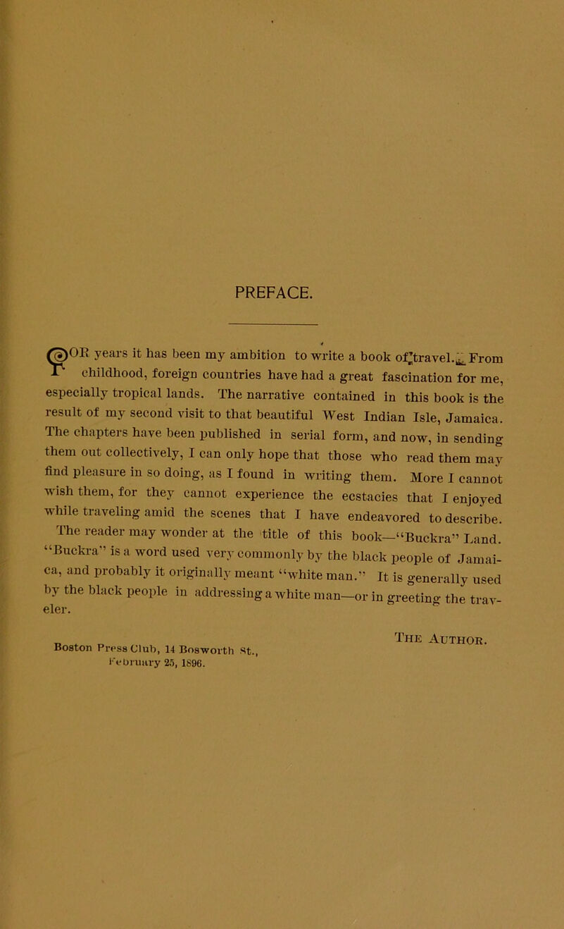 PREFACE. (<p0E years it has been my ambition to write a book oOravel.^From P childhood, foreign countries have had a great fascination for me, especially tropical lands. The narrative contained in this book is the result of my second visit to that beautiful West Indian Isle, Jamaica. The chapters have been published in serial form, and now, in sending them out collectively, I can only hope that those who read them may find pleasure in so doing, as I found in writing them. More I cannot wish them, for they cannot experience the ecstacies that I enjoyed while traveling amid the scenes that I have endeavored to describe. The reader may wonder at the title of this book—“Buckra” Land. “Buckra” is a word used very commonly by the black people of Jamai- ca, and probably it originally meant “white man.” It is generally used by the black people in addressing a white man-or in greeting the trav- eler. Boston Press Club, 14 Bosworth st., February 25, 1896. The Author.