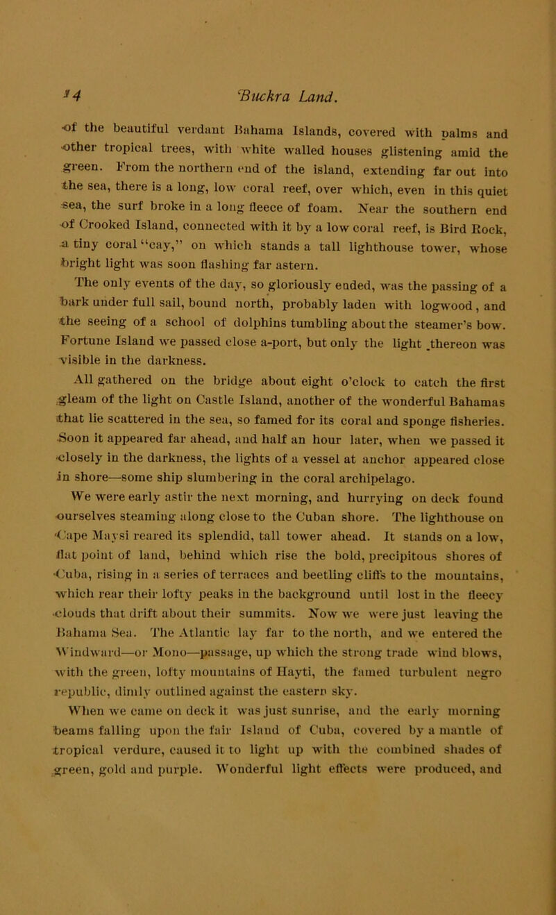 ■of the beautiful verdaut Bahama Islands, covered with palms and other tropical trees, with white walled houses glistening amid the green. 1 rom the northern end of the island, extending far out into the sea, there is a long, low coral reef, over which, even in this quiet sea, the surf broke in a long fleece of foam. Near the southern end of Crooked Island, connected with it by a low coral reef, is Bird llock, si tiny coral “cay,” on which stands a tall lighthouse tower, whose bright light was soon flashing far astern. The only events of the day, so gloriously ended, was the passing of a hark under full sail, bound north, probably laden with logwood, and the seeing of a school of dolphins tumbling about the steamer’s bow. Fortune Island we passed close a-port, but only the light .thereon was -visible in the darkness. All gathered on the bridge about eight o’clock to catch the first .gleam of the light on Castle Island, another of the wonderful Bahamas .that lie scattered in the sea, so famed for its coral and sponge fisheries. Soon it appeared far ahead, and half an hour later, when we passed it ■closely in the darkness, the lights of a vessel at anchor appeared close in shore—some ship slumbering in the coral archipelago. We were early astir the next morning, and hurrying on deck found •ourselves steaming along close to the Cuban shore. The lighthouse on -Cape Maysi reared its splendid, tall tower ahead. It stands on a low, flat point of land, behind which rise the bold, precipitous shores of •Cuba, rising in a series of terraces and beetling cliffs to the mountains, which rear their lofty peaks in the background until lost in the fleecy ■clouds that drift about their summits. Now we were just leaving the Bahama Sea. The Atlantic lay far to the north, and we entered the Windward—or Mono—passage, up which the strong trade wind blows, with the green, lofty mountains of Ilayti, the famed turbulent negro republic, dimly outlined against the eastern sky. When we came on deck it was just sunrise, and the early morning beams falling upon the fair Island of Cuba, covered by a mantle of tropical verdure, caused it to light up with the combined shades of green, gold and purple. Wonderful light effects were produced, and