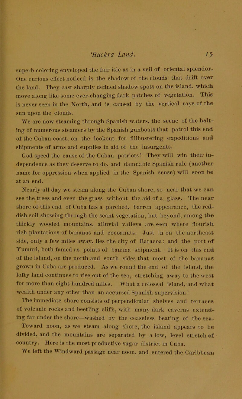 superb coloring enveloped the fair isle as in a veil of oriental splendor. One curious effect noticed is the shadow of the clouds that drift over the land. They cast sharply defined shadow spots on the island, which move along like some ever-changing dark patches of vegetation. This is never seen in the North, and is caused the vertical rays of the sun upon the clouds. We are noAV steaming through Spanish waters, the scene of the halt- ing of numerous steamers by the Spanish gunboats that patrol this end of the Cuban coast, on the lookout for filibustering expeditions and shipments of arms and supplies in aid of the insurgents. God speed the cause of the Cuban patriots! They will win their in- dependence as they deserve to do, and damnable Spanish rule (another name for oppression when applied in the Spanish sense) will soon be at an end. Nearly all day we steam along the Cuban shore, so near that we can see the trees and even the grass without the aid of a glass. The near shore of this end of Cuba has a parched, barren appearance, the red- dish soil showing through the scant vegetation, but beyond, among the thickly wooded mountains, alluvial valleys are seen where flourish rich plantations of bananas and cocoanuts. Just in on the northeast side, only a few miles away, lies the city of Baracoa; and the port of Yumuri, both famed as points of banana shipment. It is on this end of the island, on the north and south sides that most of the bananas grown in Cuba are produced. As we round the end of the island, the lofty land continues to rise out of the sea, stretching away to the west for more than eight hundred miles. What a colossal island, and what wealth under any other than an accursed Spanish supervision ! The immediate shore consists of perpendicular shelves and terraces of volcanic rocks and beetling cliffs, with many dark caverns extend- ing far under the shore—washed by the ceaseless beating of the sea. Toward noon, as we steam along shore, the island appears to be divided, and the mountains are separated by a low, level stretch of country. Here is the most productive sugar district in Cuba. We left the Windward passage near noon, and entered the Caribbean