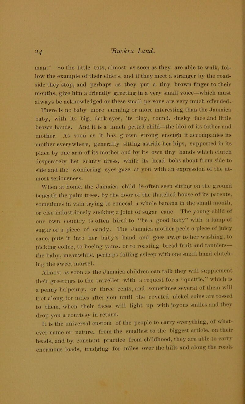 *4 man. So the little tots, almost as soon as they are able to walk, fol- low the example of their elders, and if they meet a stranger by the road- side they stop, and perhaps as they put a tiny brown finger to their mouths, give him a friendly greeting in a very small voice—which must always be acknowledged or these small persons are very much offended^ There is no baby more cunning or more interesting than the Jamaica baby, with its big, dark eyes, its tiny, round, dusky face and little brown hands. And it is a much petted child—the idol of its father and mother. As soon as it has grown strong enough it accompanies its mother everywhere, generally sitting astride her hips, supported in its place by one arm of its mother and by its own tiny hands which clutch desperately her scanty dress, while its head bobs about from side to side and the wondering eyes gaze at you with an expression of the ut- most seriousness. When at home, the Jamaica child is-often seen sitting on the ground beneath the palm trees, by the door of the thatched house of its parents, sometimes in vain trying to conceal a whole banana in the small mouth, or else industriously sucking a joint of sugar cane. The young child of our own country is often hired to “be a good baby with a luni]) of sugar or a piece of candy. The Jamaica mother peels a piece of juicy cane, puts it into her baby's hand and goes away to her washing, to picking coffee, to hoeing yams, or to roasting bread fruit and tanniers— the baby, meanwhile, perhaps falling asleep with one small hand clutch- ing the sweet morsel. Almost as soon as the Jamaica children can talk they will supplement their greetings to the traveller with a request for a “quattie, which is a penny ha'penny, or three cents, and sometimes several of them will trot along for miles after you until the coveted nickel coins are tossed to them, when their faces will light up with joyous smiles and they drop you a courtesy in return. It is the universal custom of the people to carry everything, of what- ever name or nature, from the smallest to the biggest article, on then- heads, and by constant practice from childhood, they are able to carry enormous loads, trudging for miles over the hills and along the roads