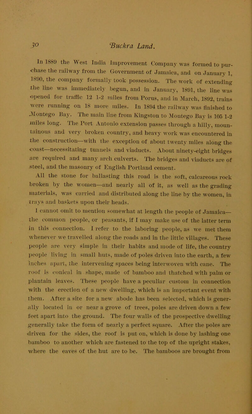 lu 1889 the West India Improvement Company was formed to pur- chase the railway from the Government of Jamaica, and on January 1, 1890, the company formally took possession. The work of extending the line was immediately begun, and in January, 1891, the line was opened for traffic 12 1-2 miles from Porus, and in March, 1892, trains were running on 18 more miles. In 1894 the railway was finished to JMontego Bay. The main line from Kingston to Montego Bay is 105 1-2 miles long. The Port Antonio extension passes through a hilly, moun- tainous and very broken country, and heavy work was encountered in the construction—with the exception of about twenty miles along the coast—necessitating tunnels and viaducts. About ninety-eight bridges nre required and many arch culverts. The bridges and viaducts are of steel, and the masonry of English Portland cement. All the stone for ballasting this road is the soft, calcareous rock broken by the women—and nearly all of it, as well as the grading materials, was carried and distributed along the line by the women, in trays and baskets upon their heads. 1 cannot omit to mention somewhat at length the people of Jamaica— the common people, or peasants, if I may make use of the latter term in this connection. 1 refer to the laboring people, as we met them whenever we travelled along the roads and in the little villages. These people are very simple in their habits and mode of life, the country people living in small huts, made of poles driven into the earth, a few inches apart, the intervening spaces being interwoven with cane. The roof is conical in shape, made of bamboo and thatched with palm or plantain leaves. These people have a peculiar custom in connection with the erection of a new dwelling, which is an important event with them. After a site for a new abode has been selected, which is gener- ally located in or near a grove of trees, poles are driven down a few feet apart into the ground. The four walls of the prospective dwelling generally take the form of nearly a perfect square. After the poles are driven for the sides, the roof is put on, which is done by lashing one bamboo to another which are fastened to the top of the upright stakes, where the eaves of the hut are to be. The bamboos are brought from