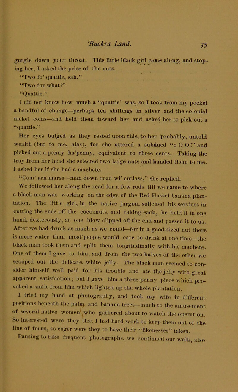 gurgle down your throat. This little black girl came along, and stop- ing her, 1 asked the price of the nuts. “Two fo’ quattie, sah.'’ “Two for what?” “Quattie.” I did not know how' much a “quattie” was, so I took from my pocket a handful of change—perhaps ten shillings in silver and the colonial nickel coins—and held them toward her and asked her to pick out a “quattie.” Her eyes bulged as they rested upon this, to her probably, untold wealth (but to me, alas), for she uttered a subdued “o O O!” and picked out a penny ha'penny, equivalent to three cents. Taking the tray from her head she selected two large nuts and handed them to me. I asked her if she had a machete. “Com' arn marsa—man down road wi’ cutlass,” she replied. We followed her along the road for a few rods till we came to where a black man was working on the edge of the Bed Hassel banana plan- tation. The little girl, in the native jargon, solicited his services in cutting the ends off the cocoanuts, and taking each, he held it in one hand, dexterously, at one blow clipped off the end and passed it to us. After we had drunk as much as we could—for in a good-sized nut there is more water than most'people would care to drink at one time the black man took them and split them longitudinally with his machete. One of them I gave to him, and from the two halves of the other we scooped out the delicate, white jelly. The black man seemed to con- sider himself well paid for his trouble and ate the jelly with great apparent satisfaction; but J gave him a three-penny piece which pro- voked a smile from him which lighted up the whole plantation. I tried my hand at photography, and took my wife in different positions beneath the palm and banana trees—much to the amusement of several native women ^vho gathered about to watch the operation. So interested were they that I had hard work to keep them out of the line of focus, so eager were they to have their “likenesses” taken. Pausing to take frequent photographs, we continued our walk, also