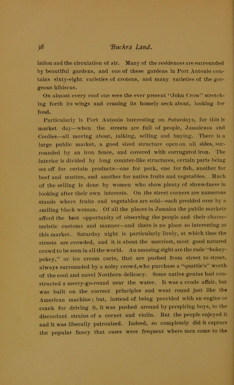 lation and the circulation of air. Many of the residences are surrounded by beautiful gardens, and one of these gardens in Port Antonio con- tains sixty-eight varieties of crotons, and many varieties of the gor- geous hibiscus. On almost every roof one sees the ever present “John Crow” stretch- ing forth its wings and craning its homely neck about, looking for food. Particularly is Port Antonio interesting on Saturdays, for tins is market day—when the streets are full of people, Jamaicans and Coolies—all moving about, talking, selling and buying. There is a large public market, a good sized structure open on all sides, sur- rounded by an iron fence, and covered with corrugated iron. The interior is divided by long counter-like structures, certain parts being set off for certain products—one for pork, one for fish, another for beef and mutton, and another for native fruits and vegetables. Much of the selling is done by women who show plenty of shrewdness in looking after their own interests. On the street corners are numerous stands where fruits and vegetables are sold—each presided over by a smiling black woman. Of all the places in Jamaica the public markets afford the best opportunity of observing the people and their charac- teristic customs and manner—and there is no place so interesting as this market. Saturday night is particularly lively, at which time the streets are crowded, and it is about the merriest, most good natured crowd to be seen in all the world. An amusing sight are the rude “hokey- pokey,” or ice cream carts, that are pushed from street to street, always surrounded by a noisy crowd,who purchase a “quattie's” worth of the cool and novel Northern delicacy. Some native genius had con- structed a merry-go-round near the water. It was a crude affair, but was built on the correct principles and went round just like the American machine; but, instead of being provided with an engine or crank for driving it, it was pushed around by perspiring boys, to the discordant strains of a cornet and violin. But the people enjoyed it and it was liberally patronized. Indeed, so completely did it capture the popular fancy that cases were frequent where men came to the