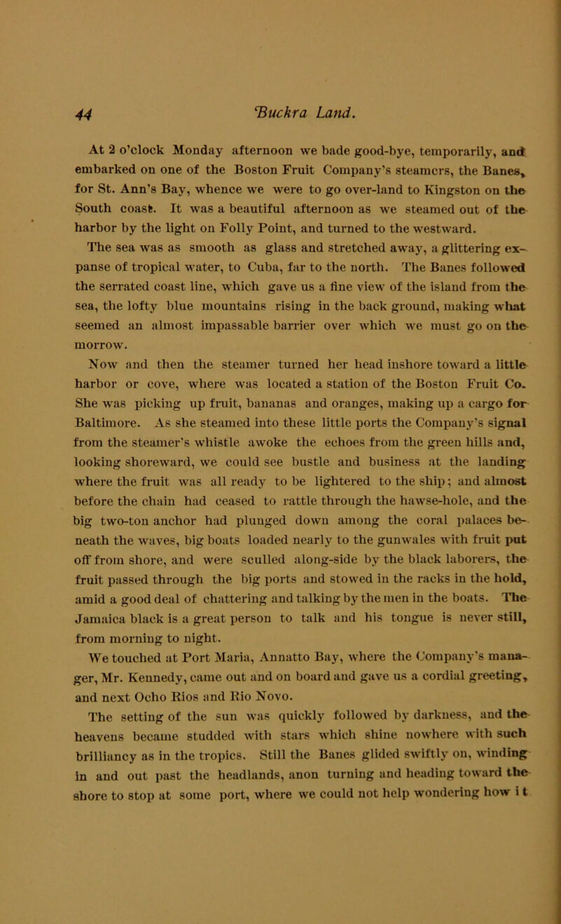 At 2 o’clock Monday afternoon we bade good-bye, temporarily, and embarked on one of the Boston Fruit Company’s steamers, the Banes, for St. Ann’s Bay, whence we were to go over-land to Kingston on the South coast. It was a beautiful afternoon as we steamed out of the harbor by the light on Folly Point, and turned to the westward. The sea was as smooth as glass and stretched away, a glittering ex- panse of tropical water, to Cuba, far to the north. The Banes followed the serrated coast line, which gave us a fine view of the island from the sea, the lofty blue mountains rising in the back ground, making what seemed an almost impassable barrier over which we must go on th& morrow. Now and then the steamer turned her head inshore toward a little harbor or cove, where was located a station of the Boston Fruit Co. She was picking up fruit, bananas and oranges, making up a cargo for Baltimore. As she steamed into these little ports the Company’s signal from the steamer’s whistle awoke the echoes from the green hills and, looking shoreward, we could see bustle and business at the landing where the fruit was all ready to be lightered to the ship; and almost before the chain had ceased to rattle through the hawse-hole, and the big two-ton anchor had plunged down among the coral palaces be- neath the waves, big boats loaded nearly to the gunwales with fruit put off from shore, and were sculled along-side by the black laborers, the fruit passed through the big ports and stowed in the racks in the hold, amid a good deal of chattering and talking by the men in the boats. The Jamaica black is a great person to talk and his tongue is never still, from morning to night. We touched at Port Maria, Annatto Bay, where the Company’s mana- ger, Mr. Kennedy, came out and on board and gave us a cordial greeting, and next Oelio Rios and Rio Novo. The setting of the sun was quickly followed by darkness, and the heavens became studded with stars which shine nowhere with such brilliancy as in the tropics. Still the Banes glided swiftly on, winding in and out past the headlands, anon turning and heading toward the shore to stop at some port, where we could not help wondering how i t