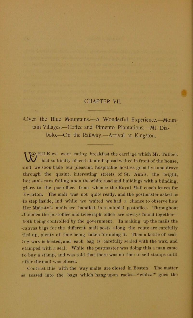 Over the Blue Mountains.—A Wonderful Experience.—Moun- tain Villages.—Coffee and Pimento Plantations.—Mt. Dia- bolo.—On the Railway.—Arrival at Kingston. IIILE we were eating breakfast the carriage which Mr. Tullock had so kindly placed at our disposal waited in front of the house, and we soon bade our pleasant, hospitable hostess good bye and drove through the quaint, interesting streets of St. Ann’s, the bright, hot sun’s rays falling upon the white road and buildings with a blinding, glare, to the postoffice, from whence the Royal Mail coach leaves for Ewarton. The mail was not quite ready, and the postmaster asked us to step inside, and while we waited we had a chance to observe how Her Majesty’s mails are handled in a colonial postoffice. Throughout -Jamaica the postoffice and telegraph office are always found together— both being controlled by the government. In making up the mails the •canvas bags for the different mail posts along the route are carefully tied up, plenty of time being taken for doing it. Then a kettle of seal- ing wax is heated, and each bag is carefully sealed with the wax, and stamped with a seal. While the postmaster was doing this a man came to buy a stamp, and was told that there was no time to sell stamps until after the mail was closed. Contrast this with the way mails are closed in Boston. The matter iis tossed into the bags which hang upon racks—“whizz!” goes the