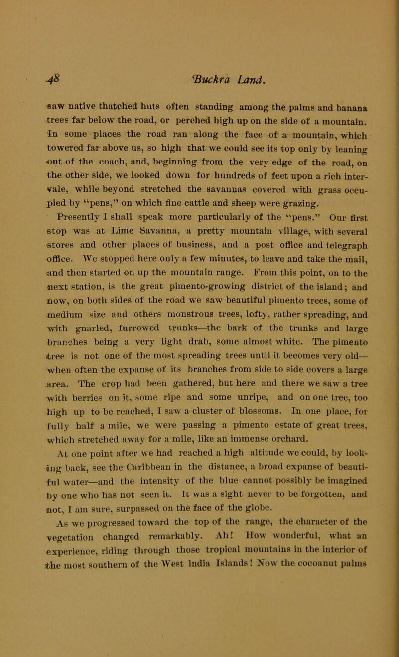 saw native thatched huts often standing among the palms and banana trees far below the road, or perched high up on the side of a mountain. In some places the road ran along the face of a mountain, which towered far above us, so high that we could see its top only by leaning •out of the coach, and, beginning from the very edge of the road, on the other side, we looked down for hundreds of feet upon a rich inter- vale, while beyond stretched the savannas covered with grass occu- pied by “pens,” on which tine cattle and sheep were grazing. Presently I shall speak more particularly of the “pens.” Our first stop was at Lime Savanna, a pretty mountain village, with several •stores and other places of business, and a post office and telegraph office. We stopped here only a few minutes, to leave and take the mail, •and then started on up the mountain range. From this point, on to the next station, is the great pimento-growing district of the island; and now, on both sides of the road we saw beautiful pimento trees, some of medium size and others monstrous trees, lofty, rather spreading, and -with gnarled, furrowed trunks—the bark of the trunks and large branches being a very light drab, some almost white. The pimento tree is not one of the most spreading trees until it becomes very old— when often the expanse of its branches from side to side covers a large area. The crop had been gathered, but here and there we saw a tree with berries on it, some ripe and some unripe, and on one tree, too high up to be reached, I saw a cluster of blossoms. In one place, for fully half a mile, we were passing a pimento estate of great trees, which stretched away for a mile, like an immense orchard. At one point after we had reached a high altitude we could, by look- ing back, see the Caribbean in the distance, a broad expanse of beauti- ful water—and the intensity of the blue cannot possibly be imagined by one who has not seen it. It was a sight never to be forgotten, and not, I am sure, surpassed on the face of the globe. As we progressed toward the top of the range, the character of the vegetation changed remarkably. Ah! How wonderful, what an experience, riding through those tropical mountains in the interior of the most southern of the West India Islands! Now the cocoanut palms