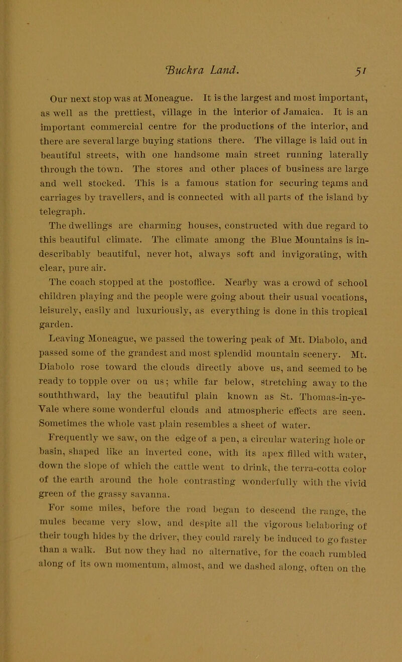 Our next stop was at Moneague. It is the largest and most important, as well as the prettiest, village in the interior of Jamaica. It is an important commercial centre for the productions of the interior, and there are several large buying stations there. The village is laid out in beautiful streets, with one handsome main street running laterally through the town. The stores and other places of business are large and well stocked. This is a famous station for securing tegins and carriages by travellers, and is connected with all parts of the island by telegraph. The dwellings are charming houses, constructed with due regard to this beautiful climate. The climate among the Blue Mountains is in- describably beautiful, never hot, always soft and invigorating, with clear, pure air. The coach stopped at the postoffice. Nearby was a crowd of school children playing and the people were going about their usual vocations, leisurely, easily and luxuriously, as everything is done in this tropical garden. Leaving Moneague, we passed the towering peak of Mt. Diabolo, and passed some of the grandest and most splendid mountain scenery. Mt. Diabolo rose toward the clouds directly above us, and seemed to be ready to topple over on us; while far below, Stretching away to the souththward, lay the beautiful plain known as St. Tliomas-in-ye- Vale where some wonderful clouds and atmospheric effects are seen. Sometimes the whole vast plain resembles a sheet of water. Frequently we saw, on the edge of a pen, a circular watering hole or basin, shaped like an inverted cone, with its apex filled with water, down the slope of which the cattle went to drink, the terra-cotta color of the earth around the hole contrasting wonderfully with the vivid green of the grassy savanna. For some miles, before the road began to descend the range, the mules became very slow, and despite all the vigorous belaboring of their tough hides by the driver, they could rarely be induced to go faster than a walk. But now they had no alternative, for the coach rumbled along of its own momentum, almost, and we dashed along, often on the