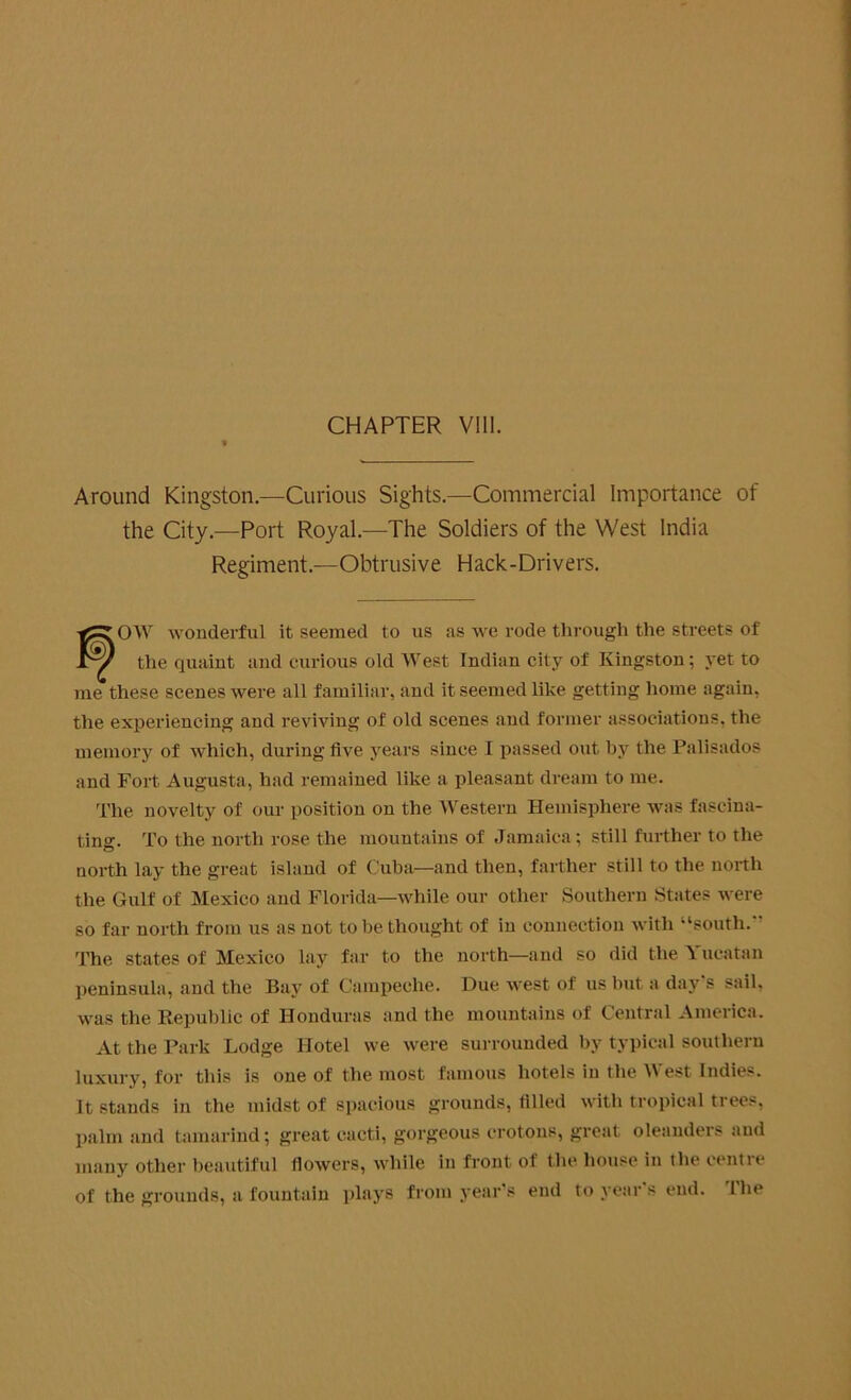 CHAPTER VIII. Around Kingston.—Curious Sights.—Commercial Importance of the City.—Port Royal.—The Soldiers of the West India Regiment.—Obtrusive Hack-Drivers. OW wonderful it seemed to us as we rode through the streets of the quaint and curious old West Indian city of Kingston; yet to me these scenes were all familiar, and it seemed like getting home again, the experiencing and reviving of old scenes and former associations, the memory of which, during five years since I passed out by the Palisados and Fort Augusta, had remained like a pleasant dream to me. The novelty of our position on the Western Hemisphere was fascina- ting. To the north rose the mountains of Jamaica; still further to the north lay the great island of Cuba—and then, farther still to the north the Gulf of Mexico and Florida—while our other Southern States were so far north from us as not to be thought of in connection with “south. The states of Mexico lay far to the north—and so did the Yucatan peninsula, and the Bay of Campeche. Due west of us but a day s sail, was the Republic of Honduras and the mountains of Central America. At the Park Lodge Hotel we were surrounded by typical southern luxury, for this is one of the most famous hotels in the West Indies. It stands in the midst of spacious grounds, filled with tropical trees, palm and tamarind; great cacti, gorgeous crotons, great oleanders and many other beautiful flowers, while in front of the house in the centre of the grounds, a fountain plays from year’s end to year's end. The