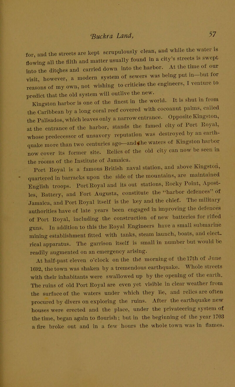 for and the streets are kept scrupulously clean, and while the water is flowing all the filth and matter usually found in a city’s streets is swept into the ditqhes and carried down into the harbor. At the time of our visit however, a modern system of sewers was being put in—but for reasons of my own, not wishing to criticise the engineers, I venture to predict that the old system will outlive the new. Kingston harbor is one of the finest in the world. It is shut in from the Caribbean by a long coral reef covered with cocoanut palms, called the Palisados, which leaves only a narrow entrance. Opposite Kingston, at the entrance of the harbor, stands the famed city of Port Royal, whose predecessor of unsavory reputation was destroyed by an earth- quake more than two centuries ago-and<the waters of Kingston harbor now cover its former site. Relics of the old city can now be seen in the rooms of the Institute of Jamaica. Port Royal is a famous British naval station, and above Kingston, quartered in barracks upon the side of the mountains, are maintained English troops. Port Royal and its out stations, Rocky Point, Apost- les, Battery, and Fort Augusta, constitute the “harbor defences of Jamaica, and Port Royal itself is the key and the chief. The military authorities have of late years been engaged in improving the defences of Port Royal, including the construction of new batteries for rilled guns. In addition to this the Royal Engineers have a small submarine mining establishment fitted with tanks, steam launch, boats, and elect- rical apparatus. The garrison itself is small in number but would be readily augmented on an emergency arising. At half-past eleven o'clock on the the morning of the 17th of June 1692, the town was shaken by a tremendous earthquake. Whole streets with their inhabitants were swallowed up by the opening of the earth. The ruins of old Port Royal are even yet visible in clear weather from the surface of the waters under which they lie, and relics are often procured by divers on exploring the ruins. After the earthquake new houses were erected and the place, under the privateering system of the time, began again to flourish; but in the beginning of the year 1703 a fire broke out and in a few hours the whole town was in flames.
