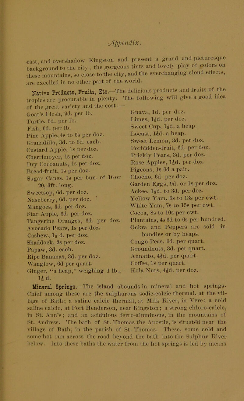 east, and overshadow Kingston and present a grand and picturesque background to the city; the gorgeous tints and lovely play ot colors on these mountains, so close to the city, and the everchanging cloud effects, are excelled in no other part of the woi Id. Native Products, Fruits, Etc.—The delicious products and fruits of the tropics are procurable in plenty. The following will give a good idea of the great variety and the cost,:— Goat's Flesh, 9d. per lb. Turtle, 6d. per lb. Fish, Gd. per lb. Pine Apple, 4s to 6s per doz. Granadilla, 3d. to 6d. each. Custard Apple, Is per doz. Cherrimoyer, Is per doz. Dry Cocoanuts, Is per doz. Bread-fruit, Is per doz. Sugar Canes, Is per bun. of 16 or 20, 3ft. long. Sweetsop, 6d. per doz. Naseberry, 6d. per doz. Mangoes, 3d. per doz. Star Apple, 6d. per doz. Tangerine Oranges, 6d. per doz. Avocado Pears, Is per doz. Cashew, 14 d. per doz. Shaddock, 2s per doz. Papaw, 3d. each. Pipe Bananas, 3d. per doz. Wanglow, 6d per quart. Ginger, “a heap,” weighing 1 lb., 14 d. Guava, Id. per doz. Limes, I4d. per doz. Sweet Cup, I4d. a heap. Locust, I4d. a heap. Sweet Lemon, 3d. per doz. Forbidden-fruit, 6d. per doz. Prickly Pears, 3d. per doz. Rose Apples, 14d. per doz. Pigeons, Is 6d a pair. Chocho, 6d. per doz. Garden Eggs, 9d. or Is per doz. Ackee, lid. to 3d. per doz. Yellow Yam, 6s to 13s per cwt. White Yam, 7s to 15s per cwt. Cocoa, 8s to 10s per cwt. Plantains, 4s 6d to 6s per hundred. Ockra and Peppers are sold in bundles or by heaps. Congo Peas, 6d. per quart. Groundnuts, 3d. per quart. Annatto, 44d. per quart. Coffee, Is per quart. Kola Nuts, 44d. per doz. Mineral Springs.—The island abounds in mineral and hot springs* Chief among these are the sulphurous sodic-calcic thermal, at the vil- lage of Bath; a saline calcic thermal, at Milk River, in Vere; a cold saline calcic, at Port Henderson, near Kingston; a strong ehloro-calcic, in St. Ann’s; and an acidulous ferro-aluminous, in the mountains of St. Andrew. The bath of St. Thomas the Apostle, is situated near the village of Bath, in the parish of St. Thomas. These, some cold and some hot run across the road beyond the bath into the Sulphur River below. Into these baths the water from the hot springs is led by menus