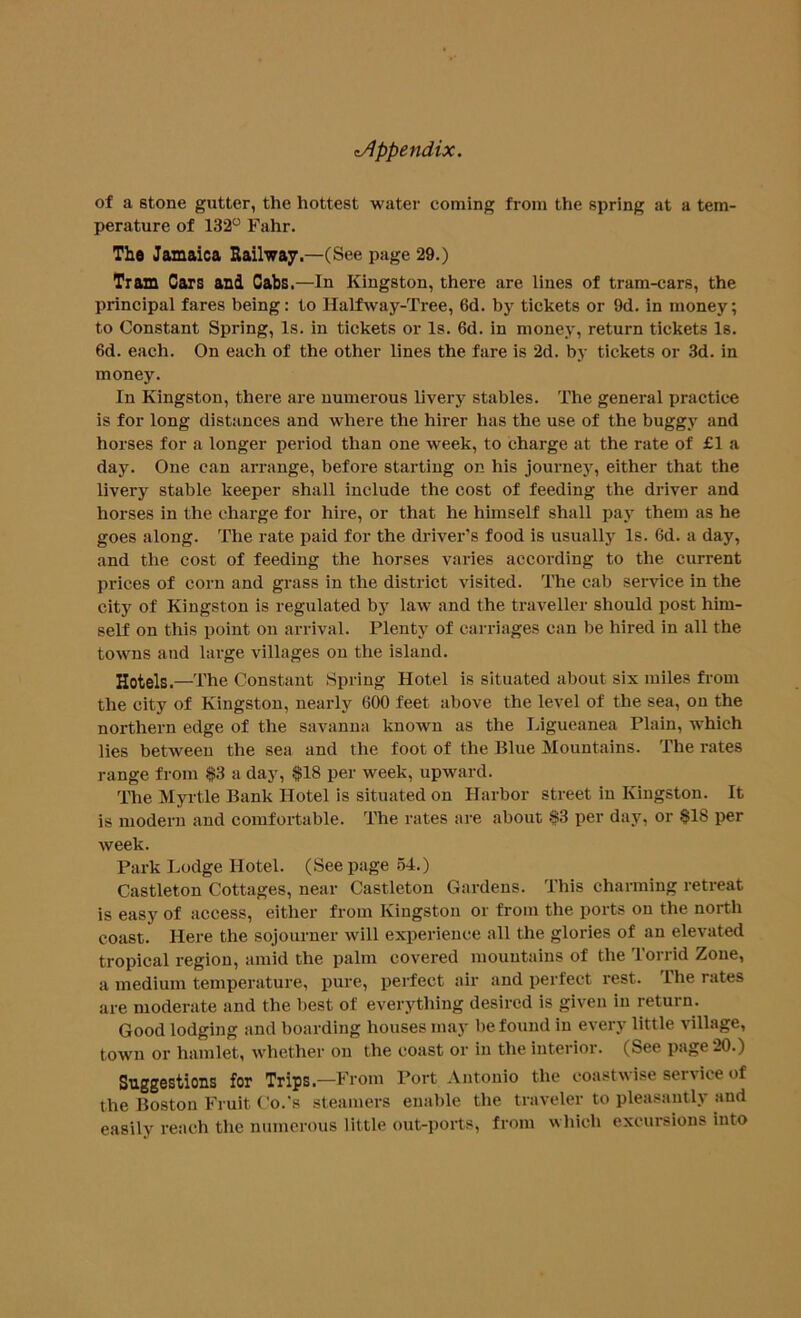 of a stone gutter, the hottest water coming from the spring at a tem- perature of 132° Fahr. The Jamaica Railway.—(See page 29.) Tram Cars and Cabs.—In Kingston, there are lines of tram-cars, the principal fares being: to Halfway-Tree, 6d. by tickets or 9d. in money; to Constant Spring, Is. in tickets or Is. 6d. in money, return tickets Is. 6d. each. On each of the other lines the fare is 2d. by tickets or 3d. in money. In Kingston, there are numerous livery stables. The general practice is for long distances and where the hirer has the use of the buggy and horses for a longer period than one week, to charge at the rate of £1 a day. One can arrange, before starting on his journey, either that the livery stable keeper shall include the cost of feeding the driver and horses in the charge for hire, or that he himself shall pay them as he goes along. The rate paid for the driver’s food is usually Is. 6d. a day, and the cost of feeding the horses varies according to the current prices of corn and grass in the district visited. The cab service in the city of Kingston is regulated by law and the traveller should post him- self on this point on arrival. Plenty of carriages can be hired in all the towns and large villages on the island. Hotels.—The Constant Spring Hotel is situated about six miles from the city of Kingston, nearly 600 feet above the level of the sea, on the northern edge of the savanna known as the Ligueanea Plain, which lies between the sea and the foot of the Blue Mountains. The rates range from $3 a day, $18 per week, upward. The Myrtle Bank Hotel is situated on Harbor street in Kingston. It is modern and comfortable. The rates are about $3 per day, or $18 per week. Park Lodge Hotel. (See page 54.) Castleton Cottages, near Castleton Gardens. This charming retreat is easy of access, either from Kingston or from the ports on the north coast. Here the sojourner will experience all the glories of an elevated tropical region, amid the palm covered mountains of the Torrid Zone, a medium temperature, pure, perfect air and perfect rest. The rates are moderate and the best of everything desired is given in return. Good lodging and boarding houses may be found in every little village, town or hamlet, whether on the coast or in the interior. (See page 20.) Suggestions for Trips—From Port Antonio the coastwise service of the Boston Fruit C'o.'s steamers enable the traveler to pleasantly and easily reach the numerous little out-ports, from which excursions into