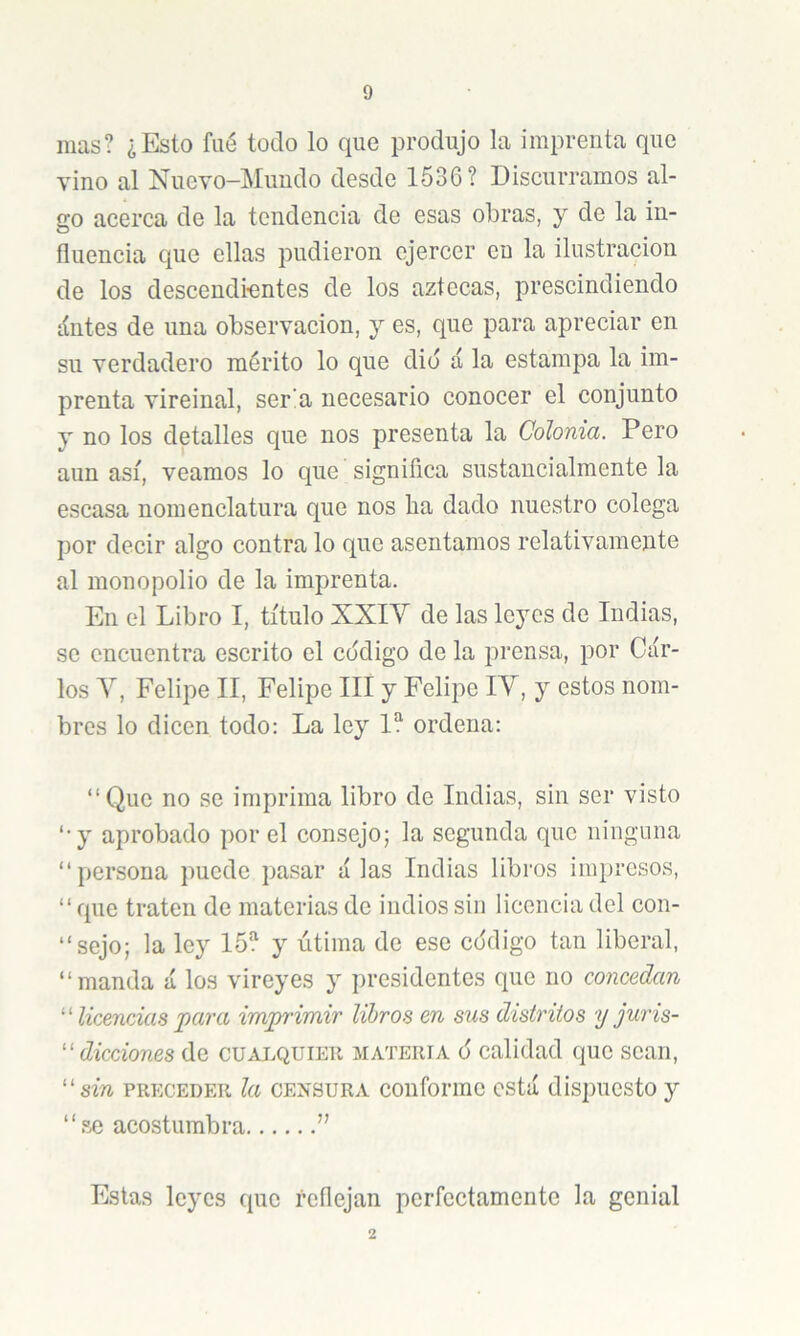 mas? ¿Esto fiié todo lo que produjo la imprenta que vino al Nuevo-Muudo desde 1536? Discurramos al- go acerca de la tendencia de esas obras, y de la in- fluencia que ellas pudieron ejercer en la ilustración de los descendi-entes de los aztecas, prescindiendo líntes de una observación, y es, que para apreciar en su verdadero mérito lo que dio á la estampa la im- prenta vireinal, ser!a necesario conocer el conjunto y no los detalles que nos presenta la Colonia. Pero aun así, veamos lo que significa sustancialmente la escasa nomenclatura que nos ha dado nuestro colega por decir algo contra lo que asentamos relativamente al monopolio de la imprenta. En el Libro I, título XXIV de las leyes de Indias, se encuentra escrito el código de la prensa, por Car- los Y, Felipe II, Felipe III y Felipe IV, y estos nom- bres lo dicen todo: La ley 1? ordena: “Que no se imprima libro de Indias, sin ser visto ‘•y aprobado por el consejo; la segunda que ninguna “persona puede pasar alas Indias libros impresos, “que traten de materias de indios sin licencia del con- “sejo; la ley 15? y útima de ese código tan liberal, “manda á los vireyes y presidentes que no concedan licencias para imprimir libros en sus distritos y juris- ''dicciones de cualquier materia ó calidad que sean, ''sin PRECEDER Ici CENSURA coiiformc cstá dispuesto y “se acostumbra ” Estas leyes que reflejan perfeetamente la genial 2