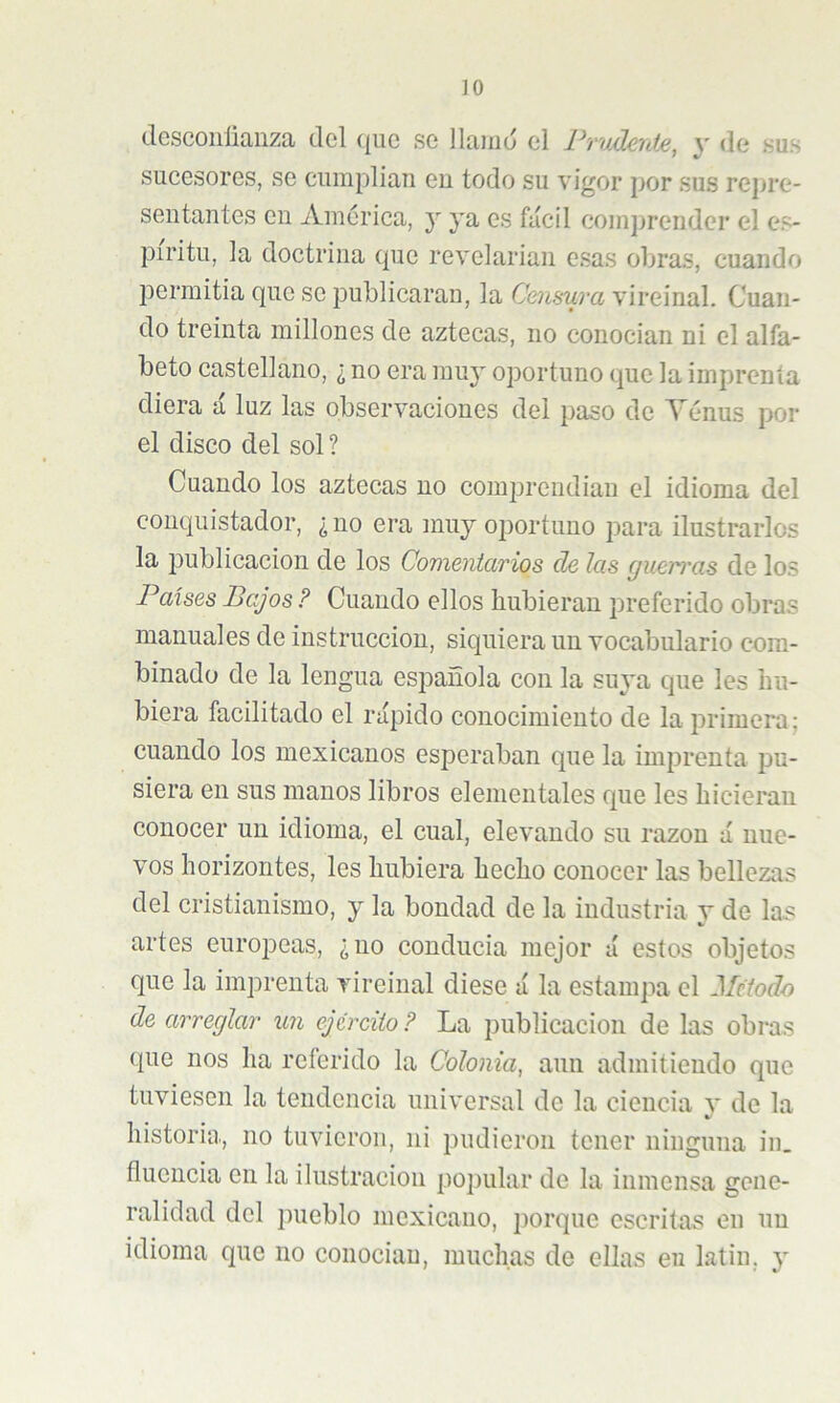 JO desconlianza del ({uc se llamo el Prudente, y de sus sucesores, se ciimplian eu todo su vigor por sus repre- sentantes en America, y ya es fácil eomjirender el es- píritu, la doctrina que revelarian esas obras, cuando permitia que se publicaran, la Censura vireinal. Cuan- do treinta millones de aztecas, no conocían ni el alfa- beto castellano, ¿ no era muj' oportuno que la imprenta diera á luz las observaciones del jiaso de Yénus por el disco del sol ? Cuando los aztecas no comprendían el idioma del conquistador, ¿no era muy oportuno para ilustrarlos la publicación de los Comentarios de las (juerras de los Países Bajos ? Cuando ellos hubieran preferido obras manuales de instrucción, siquiera un vocabulario com- binado de la lengua española con la suya que les hu- biera facilitado el rápido conocimiento de la primera: cuando los mexicanos esperaban que la imprenta pu- siera en sus manos libros elementales que les hicieran conocer un idioma, el cual, elevando su razón á nue- vos horizontes, les hubiera hecho conocer las bellezas del cristianismo, y la bondad de la industria y de las artes eurojDeas, ¿no conducía mejor á estos objetos que la imprenta vireinal diese á la estampa el Método de arreglar icn ejército F La publicación de las obras que nos ha referido la Colonia, aun admitiendo que tuviesen la tendencia universal de la ciencia y de la historia, no tuvieron, ni pudieron tener ninguna in. fluencia en la ilustración po])ular de la inmensa gene- ralidad del pueblo mexicano, porque escritas en un idioma que no conociau, muchas de ellas eu latin. y